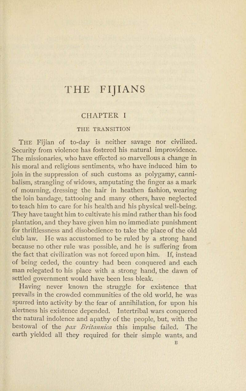 THE FIJIANS CHAPTER I THE TRANSITION The Fijian of to-day is neither savage nor civilized. Security from violence has fostered his natural improvidence. The missionaries, who have effected so marvellous a change in his moral and religious sentiments, who have induced him to join in the suppression of such customs as polygamy, canni- balism, strangling of widows, amputating the finger as a mark of mourning, dressing the hair in heathen fashion, wearing the loin bandage, tattooing and many others, have neglected to teach him to care for his health and his physical well-being. They have taught him to cultivate his mind rather than his food plantation, and they have given him no immediate punishment for thriftlessness and disobedience to take the place of the old club law. He was accustomed to be ruled by a strong hand because no other rule was possible, and he is suffering from the fact that civilization was not forced upon him. If, instead of being ceded, the country had been conquered and each man relegated to his place with a strong hand, the dawn of settled government would have been less bleak. Having never known the struggle for existence that prevails in the crowded communities of the old world, he was spurred into activity by the fear of annihilation, for upon his alertness his existence depended. Intertribal wars conquered the natural indolence and apathy of the people, but, with the bestowal of the pax Britannica this impulse failed. The earth yielded all they required for their simple wants, and 13