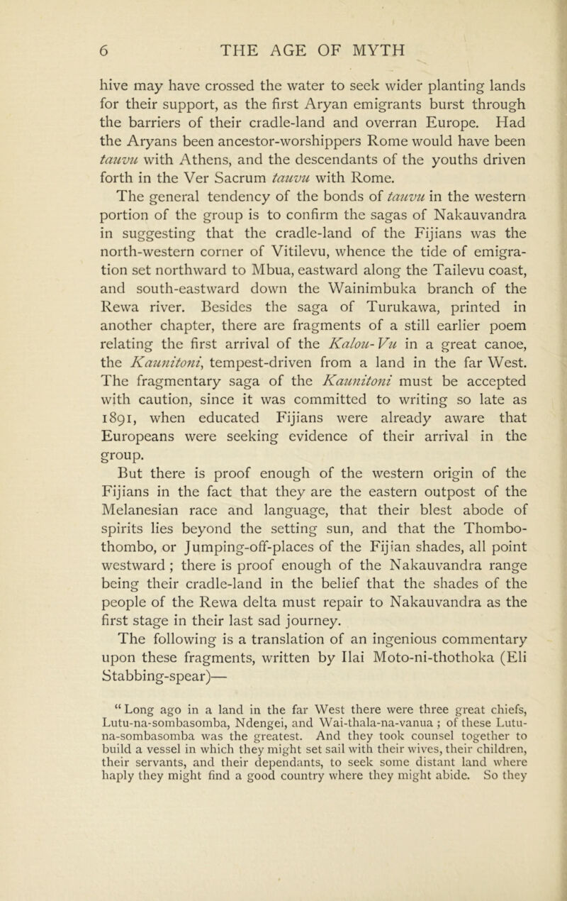 hive may have crossed the water to seek wider planting lands for their support, as the first Aryan emigrants burst through the barriers of their cradle-land and overran Europe. Had the Aryans been ancestor-worshippers Rome would have been tauvu with Athens, and the descendants of the youths driven forth in the Ver Sacrum tauvu with Rome. The general tendency of the bonds of tauvu in the western portion of the group is to confirm the sagas of Nakauvandra in suggesting that the cradle-land of the Fijians was the north-western corner of Vitilevu, whence the tide of emigra- tion set northward to Mbua, eastward along the Tailevu coast, and south-eastward down the Wainimbuka branch of the Rewa river. Besides the saga of Turukawa, printed in another chapter, there are fragments of a still earlier poem relating the first arrival of the Kalou- Vu in a great canoe, the Kau7iitoni, tempest-driven from a land in the far West. The fragmentary saga of the Kaunitoiti must be accepted with caution, since it was committed to writing so late as 1891, when educated Fijians were already aware that Europeans were seeking evidence of their arrival in the group. But there is proof enough of the western origin of the Fijians in the fact that they are the eastern outpost of the Melanesian race and language, that their blest abode of spirits lies beyond the setting sun, and that the Thombo- thombo, or Jumping-off-places of the Fijian shades, all point westward ; there is proof enough of the Nakauvandra range being their cradle-land in the belief that the shades of the people of the Rewa delta must repair to Nakauvandra as the first stage in their last sad journey. The following is a translation of an ingenious commentary upon these fragments, written by Ilai Moto-ni-thothoka (Eli Stabbing-spear)— “ Long ago in a land in the far West there were three great chiefs, Lutu-na-sombasomba, Ndengei, and Wai-thala-na-vanua ; of these Lutu- na-sombasomba was the greatest. And they took counsel together to build a vessel in which they might set sail with their wives, their children, their servants, and their dependants, to seek some distant land where haply they might find a good country where they might abide. So they