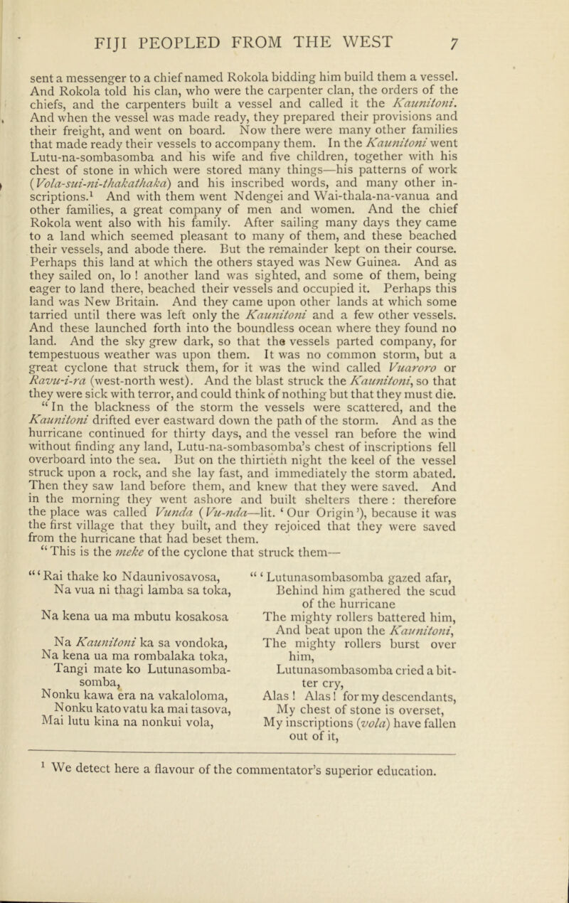 sent a messenger to a chief named Rokola bidding him build them a vessel. And Rokola told his clan, who were the carpenter clan, the orders of the chiefs, and the carpenters built a vessel and called it the Kaiiniioni. And when the vessel was made ready, they prepared their provisions and their freight, and went on board. Now there were many other families that made ready their vessels to accompany them. In the Kaunitoni went Lutu-na-sombasomba and his wife and five children, together with his chest of stone in which were stored many things—his patterns of work {Vola-sui-ni-thakathakd) and his inscribed words, and many other in- scriptions.^ And with them went Ndengei and Wai-thala-na-vanua and other families, a great company of men and women. And the chief Rokola went also with his family. After sailing many days they came to a land which seemed pleasant to many of them, and these beached their vessels, and abode there. But the remainder kept on their course. Perhaps this land at which the others stayed was New Guinea. And as they sailed on, lo ! another land was sighted, and some of them, being eager to land there, beached their vessels and occupied it. Perhaps this land was New Britain. And they came upon other lands at which some tarried until there was left only the Kaunitoni and a few other vessels. And these launched forth into the boundless ocean where they found no land. And the sky grew dark, so that the vessels parted company, for tempestuous weather was upon them. It was no common storm, but a great cyclone that struck them, for it was the wind called Vuaroro or Ravu-i-ra (west-north west). And the blast struck the Kaunitoni^ so that they were sick with terror, and could think of nothing but that they must die. “ In the blackness of the storm the vessels were scattered, and the Kaunitoni drifted ever eastward down the path of the storm. And as the hurricane continued for thirty days, and the vessel ran before the wind without finding any land, Lutu-na-sombasomba’s chest of inscriptions fell overboard into the sea. But on the thirtieth night the keel of the vessel struck upon a rock, and she lay fast, and immediately the storm abated. Then they saw land before them, and knew that they were saved. And in the morning they went ashore and built shelters there : therefore the place was called Vunda {Vu-Jida—lit. ‘Our Origin’), because it was the first village that they built, and they rejoiced that they were saved from the hurricane that had beset them. “ This is the meke of the cyclone that struck them— “‘Rai thake ko Ndaunivosavosa, Na vua ni thagi lamba sa toka, Na kena ua ma mbutu kosakosa Na Kaunitoni ka sa vondoka, Na kena ua ma rombalaka toka, Tangi mate ko Lutunasomba- somba, Nonku kawa era na vakaloloma, N onku kato vatu ka mai tasova, Mai lutu kina na nonkui vola. “ ‘ Lutunasombasomba gazed afar. Behind him gathered the scud of the hurricane The mighty rollers battered him. And beat upon the Kaunitoni^ The mighty rollers burst over him, Lutunasombasomba cried a bit- ter cry, Alas ! Alas! for my descendants. My chest of stone is overset. My inscriptions {vola) have fallen out of it. ^ We detect here a flavour of the commentator’s superior education.