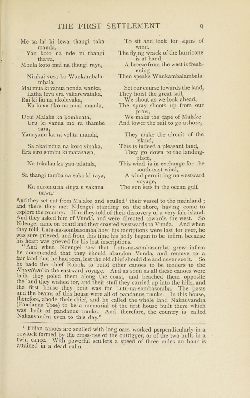 Me sa la’ ki lewa thangi toka manda, Yau koto na nde ni thangi thawa, Mbula koto mai na thangi raya, Ninkai vosa ko Wankambala- mbala, Mai mua ki vanua nonda wanka, Latha levu era vakarewataka, Rai ki liu na nkoluvaka, Ka kuvu tiko na muai manda, Ucui Malake ka kombuata, Uru ki vanua me ra thambe Sara, Yanuyanu ka ra volita manda, Sa nkai ndua na koro vinaka. Era siro sombu ki matasawa, Na tokalau ka yau talatala, Sa thangi tamba na soko ki raya, Ka ndromu na singa e vakana nawa.’ To sit and look for signs of wind. The flying wrack of the hurricane is at hand, A breeze from the west is fresh- ening Then speaks Wankambalambala Set our course towards the land. They hoist the great sail. We shout as we look ahead. The spray shoots up from our prow. We make the cape of Malake And lower the sail to go ashore. They make the circuit of the island. This is indeed a pleasant land. They go down to the landing- place. This wind is in exchange for the south-east wind, A wind permitting no westward voyage. The sun sets in the ocean gulf. And they set out from Malake and sculled^ their vessel to the mainland ; and there they met Ndengei standing on the shore, having come to explore the country. Him they told of their discovery of a very fair island. And they asked him of Vunda, and were directed towards the west. So Ndengei came on board and they coasted westwards to Vunda. And when they told Lutu-na-sombasomba how his incriptions were lost for ever, he was sore grieved, and from this time his body began to be infirm because his heart was grieved for his lost inscriptions. “And when Ndengei saw that Lutu-na-sombasomba grew infirm he commanded that they should abandon Vunda, and remove to a fair land that he had seen, lest the old chief should die and never see it. So he bade the chief Rokola to build other canoes to be tenders to the Kaumtoni in the eastward voyage. And as soon as all these canoes were built they poled them along the coast, and beached them opposite the land they wished for, and their stuff they carried up into the hills, and the first house they built was for Lutu-na-sombasomba. The posts and the beams of this house were all of pandanus trunks. In this house, therefore, abode their chief, and he called the whole land Nakauvandra (Pandanus Tree) to be a memorial of the first house built there which was built of pandanus trunks. And therefore, the country is called Nakauvandra even to this day.’’ Fijian canoes are sculled with long oars worked perpendicularly in a rowlock formed by the cross-ties of the outrigger, or of the two hulls in a twin canoe. With powerful scullers a speed of three miles an hour is attained in a dead calm.