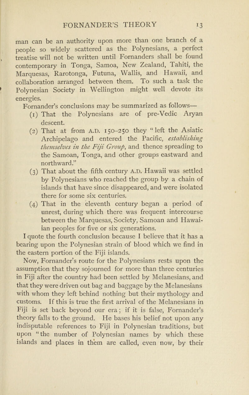 man can be an authority upon more than one branch of a people so widely scattered as the Polynesians, a perfect treatise will not be written until Fornanders shall be found contemporary in Tonga, Samoa, New Zealand, Tahiti, the Marquesas, Rarotonga, Futuna, Wallis, and Hawaii, and collaboration arranged between them. To such a task the Polynesian Society in Wellington might well devote its energies. Fornander’s conclusions may be summarized as follows— (1) That the Polynesians are of pre-Vedic Aryan descent. (2) That at from A.D. 150-250 they “left the Asiatic Archipelago and entered the Pacific, establishing themselves in the Fiji Group, and thence spreading to the Samoan, Tonga, and other groups eastward and northward.” (3) That about the fifth century A.D. Hawaii was settled by Polynesians who reached the group by a chain of islands that have since disappeared, and were isolated there for some six centuries. (4) That in the eleventh century began a period of unrest, during which there was frequent intercourse between the Marquesas, Society, Samoan and Plawai- ian peoples for five or six generations. I quote the fourth conclusion because I believe that it has a bearing upon the Polynesian strain of blood which we find in the eastern portion of the Pfiji islands. Now, Fornander’s route for the Polynesians rests upon the assumption that they sojourned for more than three centuries in Fiji after the country had been settled by Melanesians, and that they were driven out bag and baggage by the Melanesians with whom they left behind nothing but their mythology and customs. If this is true the first arrival of the Melanesians in Fiji is set back beyond our era; if it is false, Fornander’s theory falls to the ground. He bases his belief not upon any indisputable references to Fiji in Polynesian traditions, but upon “ the number of Polynesian names by which these islands and places in them are called, even now, by their