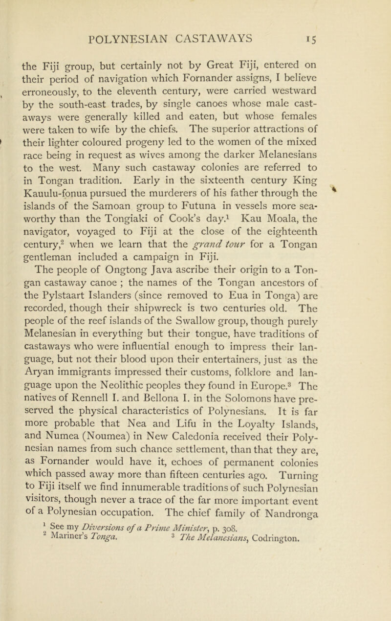the Fiji group, but certainly not by Great Fiji, entered on their period of navigation which Fornander assigns, I believe erroneously, to the eleventh century, were carried westward by the south-east trades, by single canoes whose male cast- aways were generally killed and eaten, but whose females were taken to wife by the chiefs. The superior attractions of their lighter coloured progeny led to the women of the mixed race being in request as wives among the darker Melanesians to the west. Many such castaway colonies are referred to in Tongan tradition. Early in the sixteenth century King Kauulu-fonua pursued the murderers of his father through the islands of the Samoan group to Futuna in vessels more sea- worthy than the Tongiaki of Cook’s day.^ Kau Moala, the navigator, voyaged to Fiji at the close of the eighteenth century,^ when we learn that the grand tour for a Tongan gentleman included a campaign in Fiji. The people of Ongtong Java ascribe their origin to a Ton- gan castaway canoe ; the names of the Tongan ancestors of the Pylstaart Islanders (since removed to Eua in Tonga) are recorded, though their shipwreck is two centuries old. The people of the reef islands of the Swallow group, though purely Melanesian in everything but their tongue, have traditions of castaways who were influential enough to impress their lan- guage, but not their blood upon their entertainers, just as the Aryan immigrants impressed their customs, folklore and lan- guage upon the Neolithic peoples they found in Europe.^ The natives of Rennell I. and Bellona I. in the Solomons have pre- served the physical characteristics of Polynesians. It is far more probable that Nea and Lifu in the Loyalty Islands, and Numea (Noumea) in New Caledonia received their Poly- nesian names from such chance settlement, than that they are, as Fornander would have it, echoes of permanent colonies which passed away more than fifteen centuries ago. Turning to Fiji itself we find innumerable traditions of such Polynesian visitors, though never a trace of the far more important event of a Polynesian occupation. The chief family of Nandronga ^ See my Diversions of a Prinie Minister, p. 308. Mariners Tonga. 3 The Melanesians, Codrington.