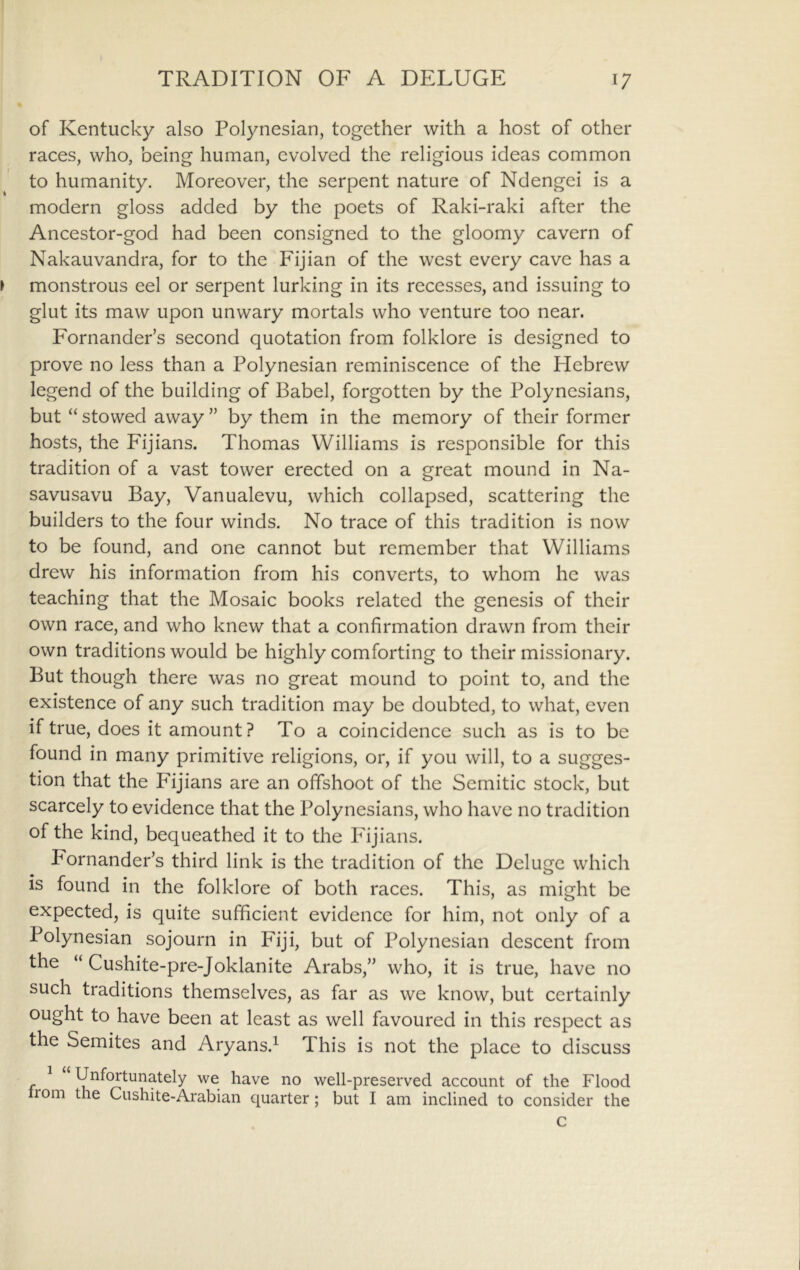 of Kentucky also Polynesian, together with a host of other races, who, being human, evolved the religious ideas common to humanity. Moreover, the serpent nature of Ndengei is a modern gloss added by the poets of Raki-raki after the Ancestor-god had been consigned to the gloomy cavern of Nakauvandra, for to the Fijian of the west every cave has a monstrous eel or serpent lurking in its recesses, and issuing to glut its maw upon unwary mortals who venture too near. Fornander’s second quotation from folklore is designed to prove no less than a Polynesian reminiscence of the Hebrew legend of the building of Babel, forgotten by the Polynesians, but “ stowed away ” by them in the memory of their former hosts, the Fijians. Thomas Williams is responsible for this tradition of a vast tower erected on a great mound in Na- savusavu Bay, Vanualevu, which collapsed, scattering the builders to the four winds. No trace of this tradition is now to be found, and one cannot but remember that Williams drew his information from his converts, to whom he was teaching that the Mosaic books related the genesis of their own race, and who knew that a confirmation drawn from their own traditions would be highly comforting to their missionary. But though there was no great mound to point to, and the existence of any such tradition may be doubted, to what, even if true, does it amount ? To a coincidence such as is to be found in many primitive religions, or, if you will, to a sugges- tion that the Fijians are an offshoot of the Semitic stock, but scarcely to evidence that the Polynesians, who have no tradition of the kind, bequeathed it to the Idjians. Fornander’s third link is the tradition of the Deluge which is found in the folklore of both races. This, as might be expected, is quite sufficient evidence for him, not only of a Polynesian sojourn in Fiji, but of Polynesian descent from the “ Cushite-pre-Joklanite Arabs,” who, it is true, have no such traditions themselves, as far as we know, but certainly ought to have been at least as well favoured in this respect as the Semites and Aryans.^ This is not the place to discuss ^ “ Unfortunately we have no well-preserved account of the Flood rom the Cushite-Arabian quarter; but I am inclined to consider the c