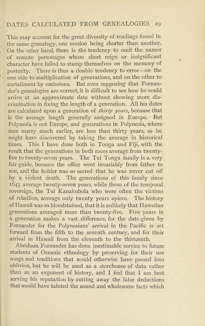 This may account for the great diversity of readings found in the same genealogy, one version being shorter than another. On the other hand, there is the tendency to omit the names of remote personages whose short reign or insignificant character have failed to stamp themselves on the memory of posterity. There is thus a double tendency to error—on the one side to multiplication of generations, and on the other to curtailment by omissions. But even supposing that Fornan- der’s genealogies are correct, it is difficult to see how he could arrive at an approximate date without showing more dis- crimination in fixing the length of a generation. All his dates are calculated upon a generation of thirty years^ because that is the average length generally assigned in Europe. But Polynesia is not Europe, and generations in Polynesia, where men marry much earlier, are less than thirty years, as he might have discovered by taking the average in historical times. This I have done both in Tonga and Fiji, with the result that the generations in both races average from twenty* five to twenty-seven years. The Tui Tonga family is a very fair guide, because the office went invariably from father to son, and the holder was so sacred that he was never cut off by a violent death. The generations of this family since 1643 average twenty-seven years, while those of the temporal sovereign, the Tui Kanakubola who were often the victims of rebellion, average only twenty years apiece. The history of Hawaii was so bloodstained, that it is unlikely that Hawaiian generations averaged more than twenty-five. Five years in a generation makes a vast difference, for the date given by Fornander for the Polynesians’ arrival in the Pacific is set forward from the fifth to the seventh century, and for their arrival in Hawaii from the eleventh to the thirteenth. Abraham Fornander has done inestimable service to future students of Oceanic ethnology by preserving for their use songs and traditions that would otherwise have passed into oblivion, but he will be used as a storehouse of data rather than as an exponent of history, and I feel that I am best serving his reputation by cutting away the false deductions that would have tainted the sound and wholesome facts which