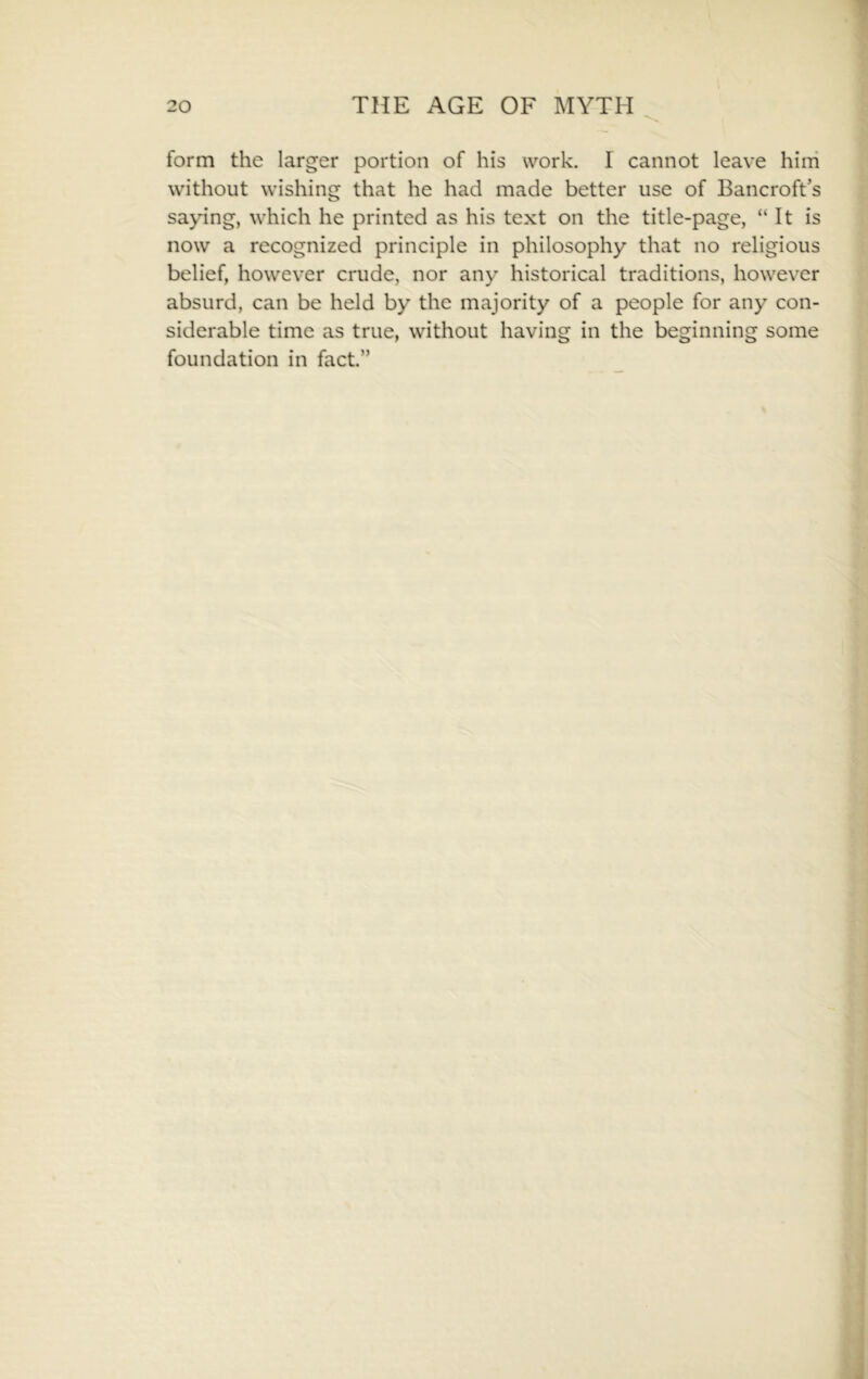 form the larger portion of his work. I cannot leave hini without wishing that he had made better use of Bancroft’s saying, which he printed as his text on the title-page, “It is now a recognized principle in philosophy that no religious belief, however crude, nor any historical traditions, however absurd, can be held by the majority of a people for any con- siderable time as true, without having in the beginning some foundation in fact.”