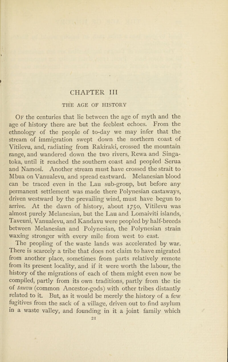 CHAPTER III THE AGE OF HISTORY Of the centuries that lie between the age of myth and the age of history there are but the feeblest echoes. From the ethnology of the people of to-day we may infer that the stream of immigration swept down the northern coast of Vitilevu, and, radiating from Rakiraki, crossed the mountain range, and wandered down the two rivers, Rewa and Singa- toka, until it reached the southern coast and peopled Serua and Namosi. Another stream must have crossed the strait to Mbua on Vanualevu, and spread eastward. Melanesian blood can be traced even in the Lau sub-group, but before any permanent settlement was made there Polynesian castaways, driven westward by the prevailing wind, must have begun to arrive. At the dawn of history, about 1750, Vitilevu was almost purely Melanesian, but the Lau and Lomaiviti islands, Taveuni, Vanualevu, and Kandavu were peopled by half-breeds between Melanesian and Polynesian, the Polynesian strain waxing stronger with every mile from west to east. The peopling of the waste lands was accelerated by war. There is scarcely a tribe that does not claim to have migrated from another place, sometimes from parts relatively remote from its present locality, and if it were worth the labour, the history of the migrations of each of them might even now be compiled, partly from its own traditions, partly from the tie of tauvii (common Ancestor-gods) with other tribes distantly related to it. But, as it would be merely the history of a few fugitives from the sack of a village, driven out to find asylum in a waste valley, and founding in it a joint family which