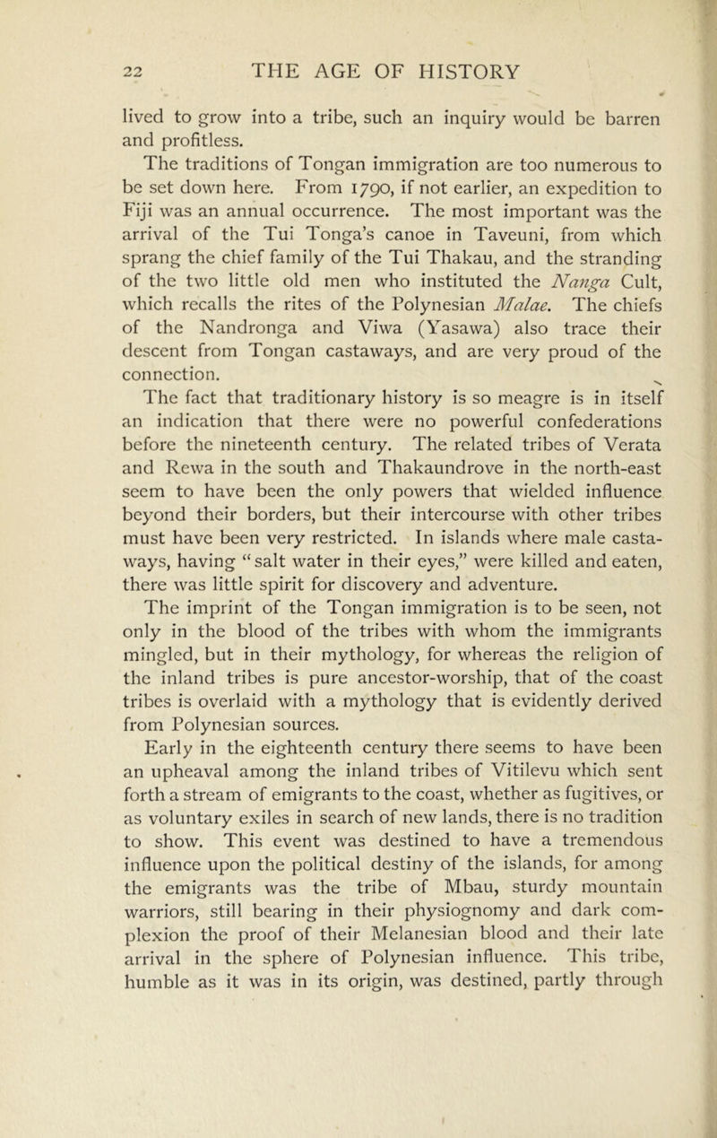 lived to grow into a tribe, such an inquiry would be barren and profitless. The traditions of Tongan immigration are too numerous to be set down here. From 1790, if not earlier, an expedition to Fiji was an annual occurrence. The most important was the arrival of the Tui Tonga’s canoe in Taveuni, from which sprang the chief family of the Tui Thakau, and the stranding of the two little old men who instituted the Nanga Cult, which recalls the rites of the Polynesian Malae. The chiefs of the Nandronga and Viwa (Yasawa) also trace their descent from Tongan castaways, and are very proud of the connection. The fact that traditionary history is so meagre is in itself an indication that there were no powerful confederations before the nineteenth century. The related tribes of Verata and Rewa in the south and Thakaundrove in the north-east seem to have been the only powers that wielded influence beyond their borders, but their intercourse with other tribes must have been very restricted. In islands where male casta- ways, having “ salt water in their eyes,” were killed and eaten, there was little spirit for discovery and adventure. The imprint of the Tongan immigration is to be seen, not only in the blood of the tribes with whom the immigrants mingled, but in their mythology, for whereas the religion of the inland tribes is pure ancestor-worship, that of the coast tribes is overlaid with a mythology that is evidently derived from Polynesian sources. Early in the eighteenth century there seems to have been an upheaval among the inland tribes of Vitilevu which sent forth a stream of emigrants to the coast, whether as fugitives, or as voluntary exiles in search of new lands, there is no tradition to show. This event was destined to have a tremendous influence upon the political destiny of the islands, for among the emigrants was the tribe of Mbau, sturdy mountain warriors, still bearing in their physiognomy and dark com- plexion the proof of their Melanesian blood and their late arrival in the sphere of Polynesian influence. This tribe, humble as it was in its origin, was destined, partly through