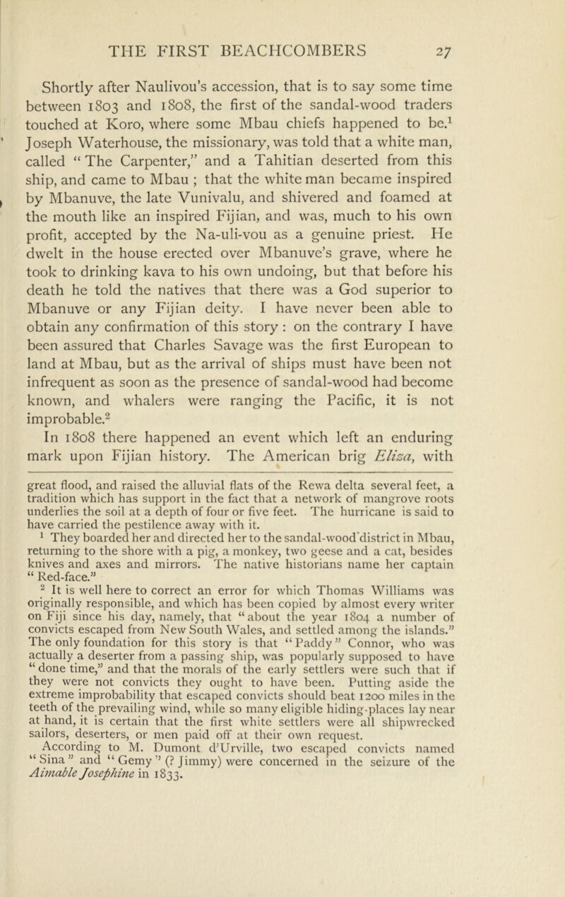 Shortly after Naulivou’s accession, that is to say some time between 1803 and 1808, the first of the sandal-wood traders touched at Koro, where some Mbau chiefs happened to bed Joseph Waterhouse, the missionary, was told that a white man, called “ The Carpenter,” and a Tahitian deserted from this ship, and came to Mbau ; that the white man became inspired by Mbanuve, the late Vunivalu, and shivered and foamed at the mouth like an inspired Fijian, and was, much to his own profit, accepted by the Na-uli-vou as a genuine priest. He dwelt in the house erected over Mbanuve’s grave, where he took to drinking kava to his own undoing, but that before his death he told the natives that there was a God superior to Mbanuve or any Fijian deity. I have never been able to obtain any confirmation of this story : on the contrary I have been assured that Charles Savage was the first European to land at Mbau, but as the arrival of ships must have been not infrequent as soon as the presence of sandal-wood had become known, and whalers were ranging the Pacific, it is not improbable.^ In 1808 there happened an event which left an enduring mark upon Fijian history. The American brig Eliza, with great flood, and raised the alluvial flats of the Rewa delta several feet, a tradition which has support in the fact that a network of mangrove roots underlies the soil at a depth of four or five feet. The hurricane is said to have carried the pestilence away with it. ^ They boarded her and directed her to the sandal-wood’district in Mbau, returning to the shore with a pig, a monkey, two geese and a cat, besides knives and axes and mirrors. The native historians name her captain “ Red-face.” ^ It is well here to correct an error for which Thomas Williams was originally responsible, and which has been copied by almost every writer on Fiji since his day, namely, that “about the year 1804 a number of convicts escaped from New South Wales, and settled among the islands.” The only foundation for this story is that “ Paddy ” Connor, who was actually a deserter from a passing ship, was popularly supposed to have “ done time,” and that the morals of the early settlers were such that if they were not convicts they ought to have been. Putting aside the extreme improbability that escaped convicts should beat 1200 miles in the teeth of the prevailing wind, while so many eligible hiding-places lay near at hand, it is certain that the first white settlers were all shipw'recked sailors, deserters, or men paid off at their own request. According to M. Dumont d’Urville, two escaped convicts named “ Sina ” and “ Gemy’’(? Jimmy) were concerned in the seizure of the Aimable Josephine in 1833.