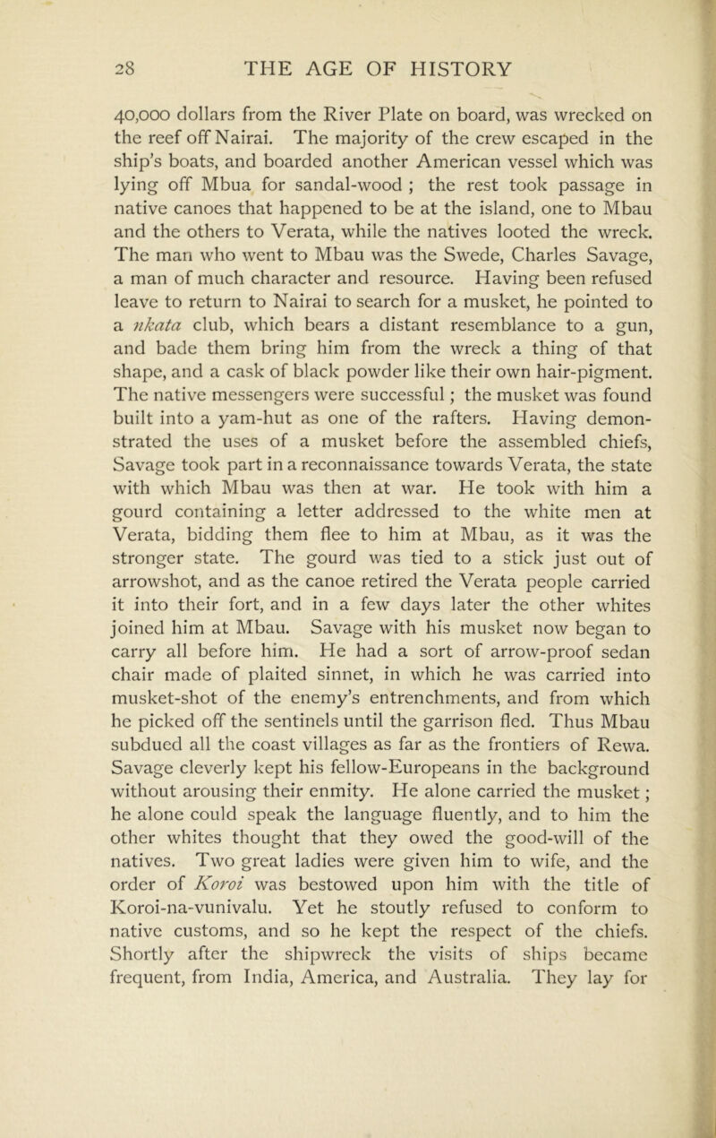 40,000 dollars from the River Plate on board, was wrecked on the reef off Nairai. The majority of the crew escaped in the ship’s boats, and boarded another American vessel which was lying off Mbua for sandal-wood ; the rest took passage in native canoes that happened to be at the island, one to Mbau and the others to Verata, while the natives looted the wreck. The man who went to Mbau was the Swede, Charles Savage, a man of much character and resource. Having been refused leave to return to Nairai to search for a musket, he pointed to a 7ikata club, which bears a distant resemblance to a gun, and bade them bring him from the wreck a thing of that shape, and a cask of black powder like their own hair-pigment. The native messengers were successful; the musket was found built into a yam-hut as one of the rafters. Having demon- strated the uses of a musket before the assembled chiefs. Savage took part in a reconnaissance towards Verata, the state with which Mbau was then at war. He took with him a gourd containing a letter addressed to the white men at Verata, bidding them flee to him at Mbau, as it was the stronger state. The gourd was tied to a stick just out of arrowshot, and as the canoe retired the Verata people carried it into their fort, and in a few days later the other whites joined him at Mbau. Savage with his musket now began to carry all before him. He had a sort of arrow-proof sedan chair made of plaited sinnet, in which he was carried into musket-shot of the enemy’s entrenchments, and from which he picked off the sentinels until the garrison fled. Thus Mbau subdued all the coast villages as far as the frontiers of Rewa. Savage cleverly kept his fellow-Europeans in the background without arousing their enmity. He alone carried the musket; he alone could speak the language fluently, and to him the other whites thought that they owed the good-will of the natives. Two great ladies were given him to wife, and the order of Koroi was bestowed upon him with the title of Koroi-na-vunivalu. Yet he stoutly refused to conform to native customs, and so he kept the respect of the chiefs. Shortly after the shipwreck the visits of ships became frequent, from India, America, and Australia. They lay for