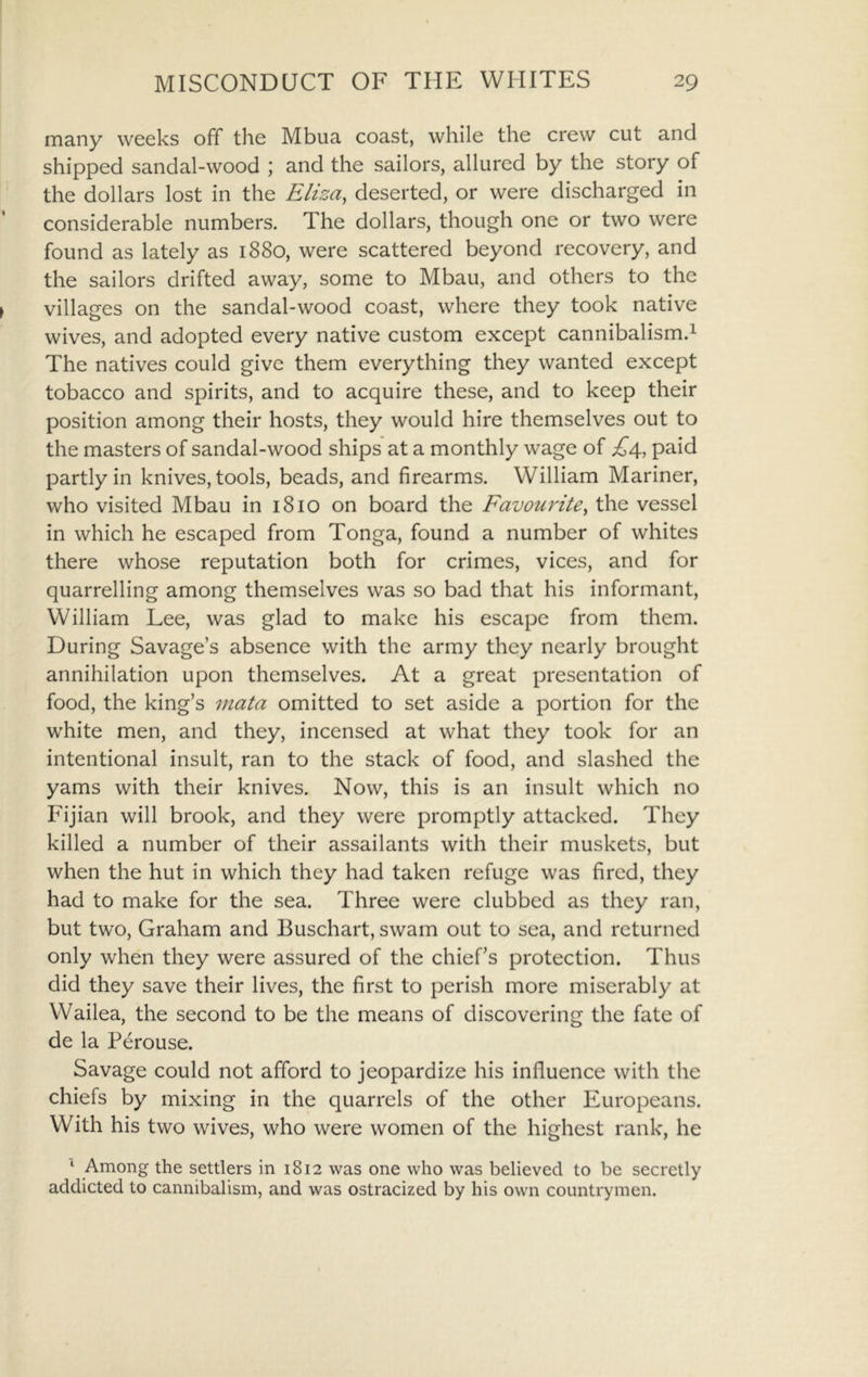 many weeks off the Mbua coast, while the crew cut and shipped sandal-wood ; and the sailors, allured by the story of the dollars lost in the Rhza^ deserted, or were discharged in considerable numbers. The dollars, though one or two were found as lately as 1880, were scattered beyond recovery, and the sailors drifted away, some to Mbau, and others to the villages on the sandal-wood coast, where they took native wives, and adopted every native custom except cannibalism.^ The natives could give them everything they wanted except tobacco and spirits, and to acquire these, and to keep their position among their hosts, they would hire themselves out to the masters of sandal-wood ships at a monthly wage of paid partly in knives, tools, beads, and firearms. William Mariner, who visited Mbau in 1810 on board the Favourite^ the vessel in which he escaped from Tonga, found a number of whites there whose reputation both for crimes, vices, and for quarrelling among themselves was so bad that his informant, William Lee, was glad to make his escape from them. During Savage’s absence with the army they nearly brought annihilation upon themselves. At a great presentation of food, the king’s vtata omitted to set aside a portion for the white men, and they, incensed at what they took for an intentional insult, ran to the stack of food, and slashed the yams with their knives. Now, this is an insult which no Fijian will brook, and they were promptly attacked. They killed a number of their assailants with their muskets, but when the hut in which they had taken refuge was fired, they had to make for the sea. Three were clubbed as they ran, but two, Graham and Buschart, swam out to sea, and returned only when they were assured of the chief’s protection. Thus did they save their lives, the first to perish more miserably at Wailea, the second to be the means of discovering the fate of de la Perouse. Savage could not afford to jeopardize his influence with the chiefs by mixing in the quarrels of the other Europeans. With his two wives, who were women of the highest rank, he ^ Among the settlers in 1812 was one who was believed to be secretly addicted to cannibalism, and was ostracized by his own countrymen.