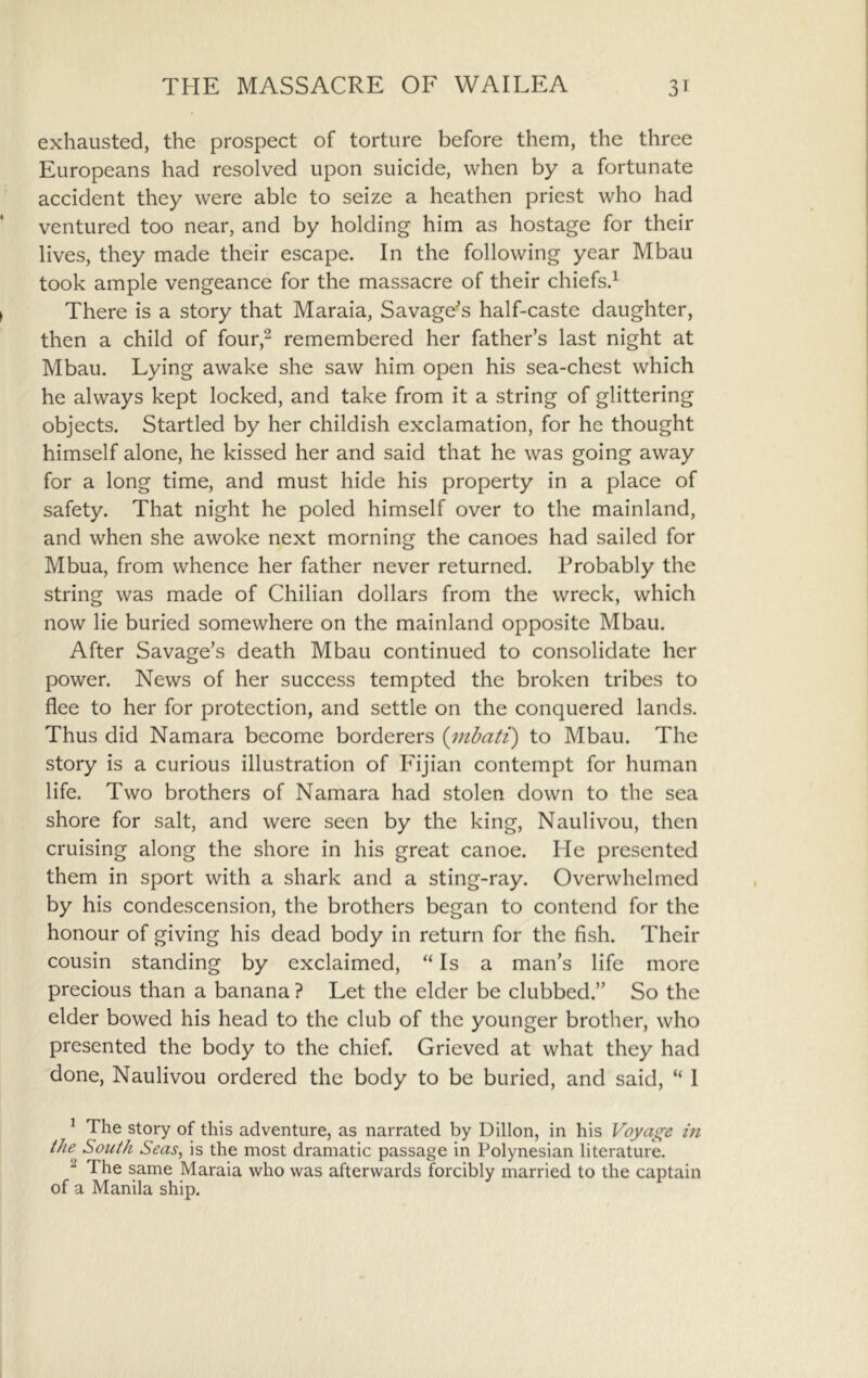 exhausted, the prospect of torture before them, the three Europeans had resolved upon suicide, when by a fortunate accident they were able to seize a heathen priest who had ventured too near, and by holding him as hostage for their lives, they made their escape. In the following year Mbau took ample vengeance for the massacre of their chiefs.^ There is a story that Maraia, Savage'’s half-caste daughter, then a child of four,^ remembered her father’s last night at Mbau. Lying awake she saw him open his sea-chest which he always kept locked, and take from it a string of glittering objects. Startled by her childish exclamation, for he thought himself alone, he kissed her and said that he was going away for a long time, and must hide his property in a place of safety. That night he poled himself over to the mainland, and when she awoke next morning the canoes had sailed for Mbua, from whence her father never returned. Probably the string was made of Chilian dollars from the wreck, which now lie buried somewhere on the mainland opposite Mbau. After Savage’s death Mbau continued to consolidate her power. News of her success tempted the broken tribes to flee to her for protection, and settle on the conquered lands. Thus did Namara become borderers {inbati) to Mbau. The story is a curious illustration of Injian contempt for human life. Two brothers of Namara had stolen down to the sea shore for salt, and were seen by the king, Naulivou, then cruising along the shore in his great canoe. He presented them in sport with a shark and a sting-ray. Overwhelmed by his condescension, the brothers began to contend for the honour of giving his dead body in return for the fish. Their cousin standing by exclaimed, “ Is a man’s life more precious than a banana ? Let the elder be clubbed.” So the elder bowed his head to the club of the younger brother, who presented the body to the chief. Grieved at what they had done, Naulivou ordered the body to be buried, and said, “ I ^ The story of this adventure, as narrated by Dillon, in his Voyage m the^ South Seas^ is the most dramatic passage in Polynesian literature. ^ The same Maraia who was afterwards forcibly married to the captain of a Manila ship.