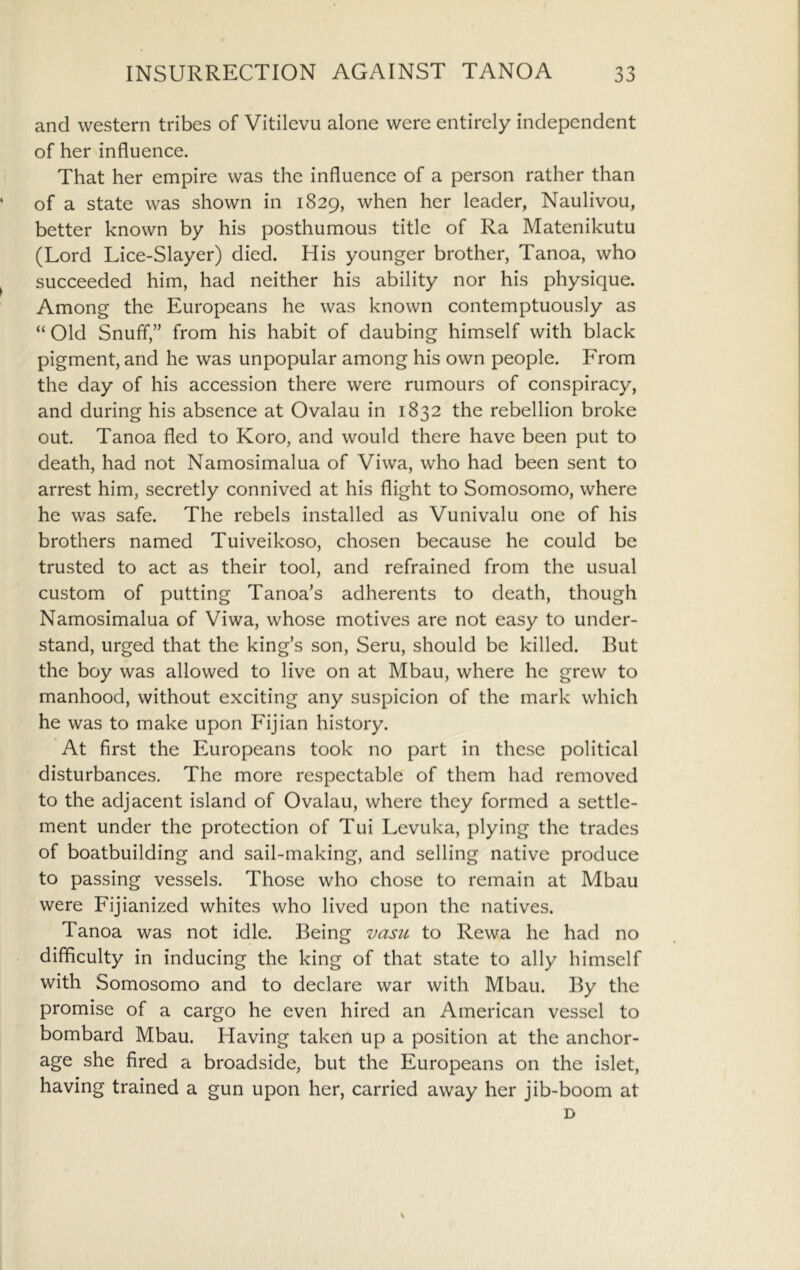 and western tribes of Vitilevu alone were entirely independent of her influence. That her empire was the influence of a person rather than of a state was shown in 1829, when her leader, Naulivou, better known by his posthumous title of Ra Matenikutu (Lord Lice-Slayer) died. His younger brother, Tanoa, who succeeded him, had neither his ability nor his physique. Among the Europeans he was known contemptuously as “ Old Snuff,” from his habit of daubing himself with black pigment, and he was unpopular among his own people. From the day of his accession there were rumours of conspiracy, and during his absence at Ovalau in 1832 the rebellion broke out. Tanoa fled to Koro, and would there have been put to death, had not Namosimalua of Viwa, who had been sent to arrest him, secretly connived at his flight to Somosomo, where he was safe. The rebels installed as Vunivalu one of his brothers named Tuiveikoso, chosen because he could be trusted to act as their tool, and refrained from the usual custom of putting Tanoa’s adherents to death, though Namosimalua of Viwa, whose motives are not easy to under- stand, urged that the king’s son, Seru, should be killed. But the boy was allowed to live on at Mbau, where he grew to manhood, without exciting any suspicion of the mark which he was to make upon Fijian history. At first the Europeans took no part in these political disturbances. The more respectable of them had removed to the adjacent island of Ovalau, where they formed a settle- ment under the protection of Tui Levuka, plying the trades of boatbuilding and sail-making, and selling native produce to passing vessels. Those who chose to remain at Mbau were Fijianized whites who lived upon the natives. Tanoa was not idle. Being vasii to Rewa he had no difficulty in inducing the king of that state to ally himself with Somosomo and to declare war with Mbau. By the promise of a cargo he even hired an American vessel to bombard Mbau. Having taken up a position at the anchor- age she fired a broadside, but the Europeans on the islet, having trained a gun upon her, carried away her jib-boom at D