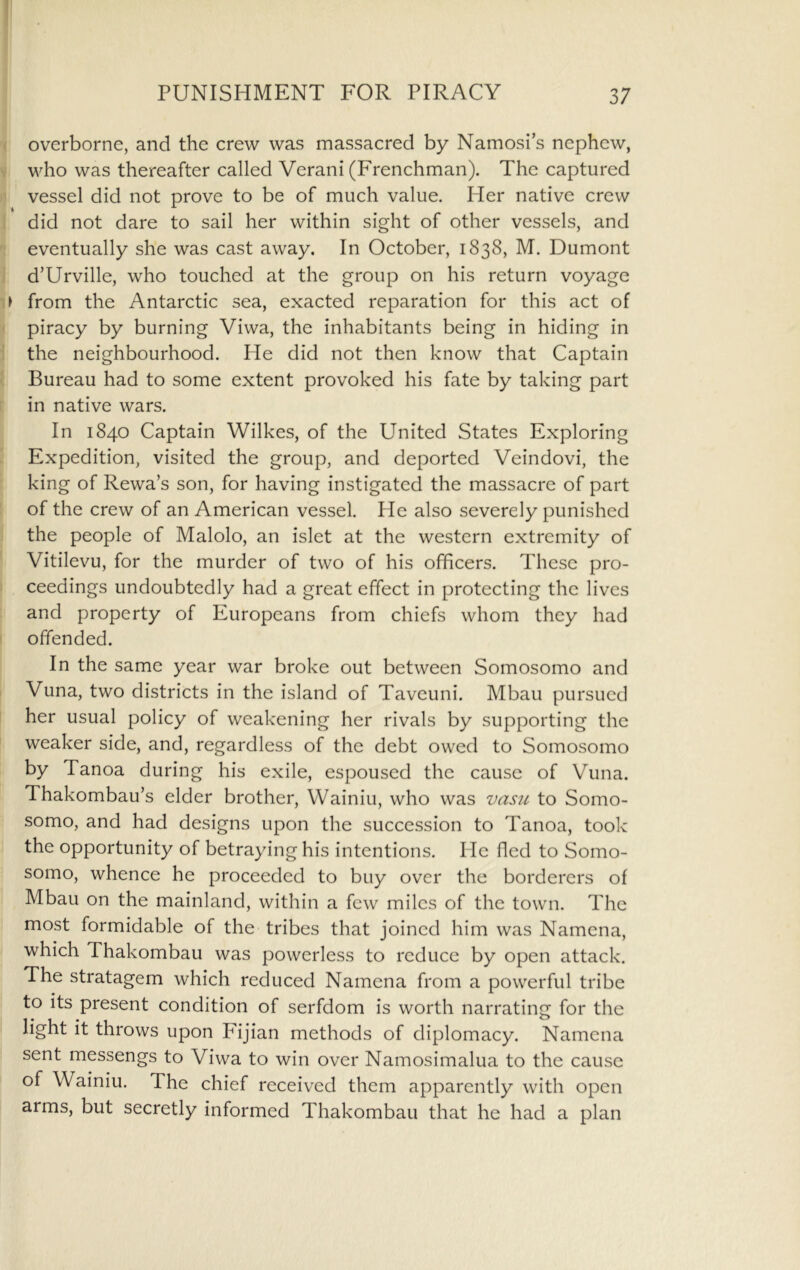 •( overborne, and the crew was massacred by Namosi’s nephew, V who was thereafter called Verani (Frenchman), The captured )) vessel did not prove to be of much value. Her native crew 1 did not dare to sail her within sight of other vessels, and eventually she was cast away. In October, 1838, M. Dumont d’Urville, who touched at the group on his return voyage from the Antarctic sea, exacted reparation for this act of :< piracy by burning Viwa, the inhabitants being in hiding in 1 the neighbourhood. He did not then know that Captain 1 Bureau had to some extent provoked his fate by taking part [ in native wars. In 1840 Captain Wilkes, of the United States Exploring [ Expedition, visited the group, and deported Veindovi, the king of Rewa’s son, for having instigated the massacre of part ! of the crew of an American vessel. He also severely punished I the people of Malolo, an islet at the western extremity of ' Vitilevu, for the murder of two of his officers. These pro- ceedings undoubtedly had a great effect in protecting the lives and property of Europeans from chiefs whom they had I offended. In the same year war broke out between Somosomo and I Vuna, two districts in the island of Taveuni. Mbau pursued her usual policy of weakening her rivals by supporting the weaker side, and, regardless of the debt owed to Somosomo by Tanoa during his exile, espoused the cause of Vuna. Thakombau’s elder brother, Wainiu, who was vasu to Somo- somo, and had designs upon the succession to Tanoa, took the opportunity of betraying his intentions. He fled to Somo- somo, whence he proceeded to buy over the borderers of Mbau on the mainland, within a few miles of the town. The most formidable of the tribes that joined him was Namcna, which Thakombau was powerless to reduce by open attack. The stratagem which reduced Namena from a powerful tribe to its present condition of serfdom is worth narrating for the light it throws upon Fijian methods of diplomacy. Namena sent messengs to Viwa to win over Namosimalua to the cause of Wainiu. The chief received them apparently with open arms, but secretly informed Thakombau that he had a plan