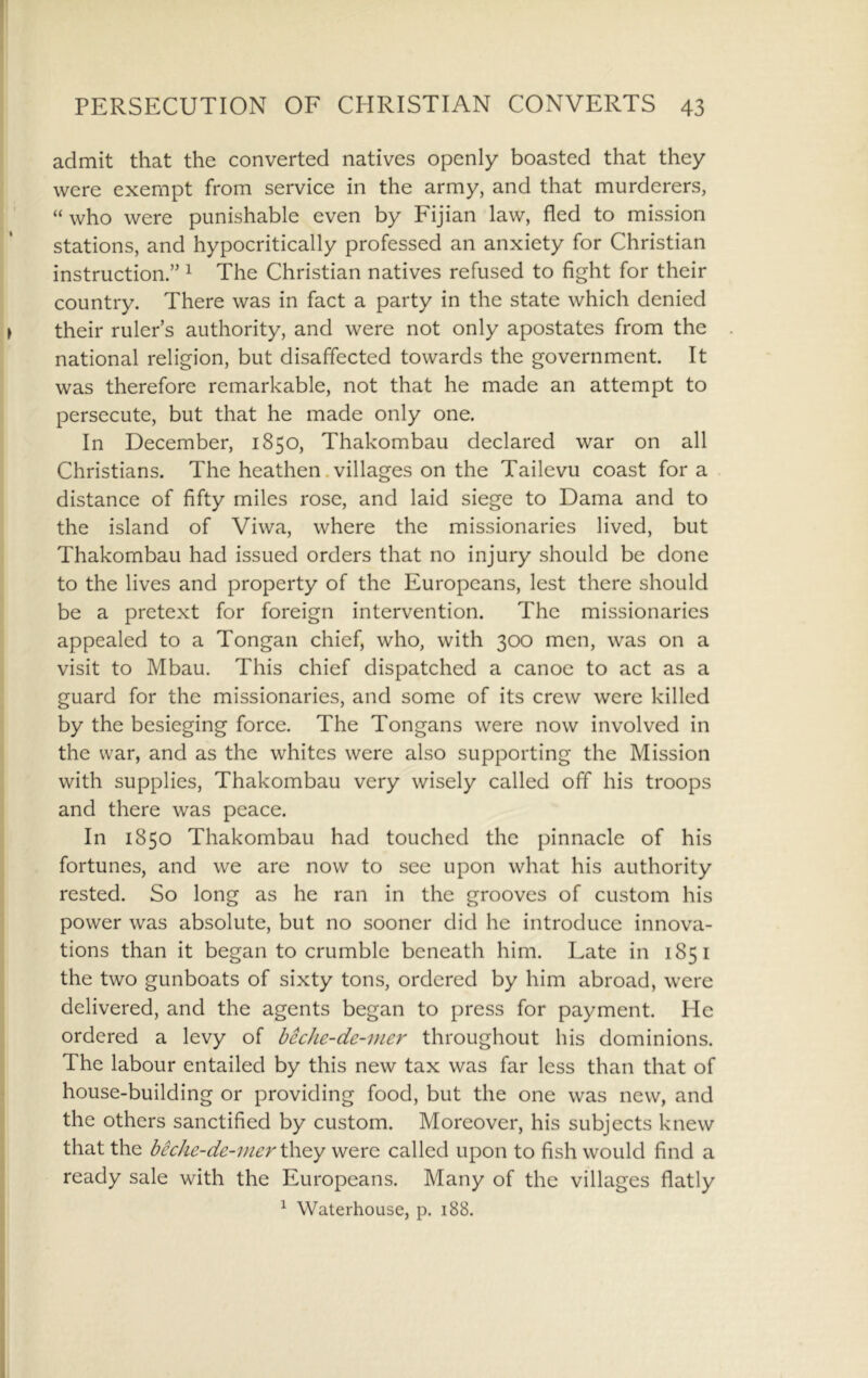admit that the converted natives openly boasted that they were exempt from service in the army, and that murderers, “ who were punishable even by Fijian law, fled to mission stations, and hypocritically professed an anxiety for Christian instruction.” ^ The Christian natives refused to fight for their country. There was in fact a party in the state which denied their ruler s authority, and were not only apostates from the national religion, but disaffected towards the government. It was therefore remarkable, not that he made an attempt to persecute, but that he made only one. In December, 1850, Thakombau declared war on all Christians. The heathen .villages on the Tailevu coast fora distance of fifty miles rose, and laid siege to Dama and to the island of Viwa, where the missionaries lived, but Thakombau had issued orders that no injury should be done to the lives and property of the Europeans, lest there should be a pretext for foreign intervention. The missionaries appealed to a Tongan chief, who, with 300 men, was on a visit to Mbau. This chief dispatched a canoe to act as a guard for the missionaries, and some of its crew were killed by the besieging force. The Tongans were now involved in the war, and as the whites were also supporting the Mission with supplies, Thakombau very wisely called off his troops and there was peace. In 1850 Thakombau had touched the pinnacle of his fortunes, and we are now to see upon what his authority rested. So long as he ran in the grooves of custom his power was absolute, but no sooner did he introduce innova- tions than it began to crumble beneath him. Late in 1851 the two gunboats of sixty tons, ordered by him abroad, were delivered, and the agents began to press for payment. He ordered a levy of beche-de-mer throughout his dominions. The labour entailed by this new tax was far less than that of house-building or providing food, but the one was new, and the others sanctified by custom. Moreover, his subjects knew that the bechc-de-iner \\\Qy were called upon to fish would find a ready sale with the Europeans. Many of the villages flatly ^ Waterhouse, p. 188.