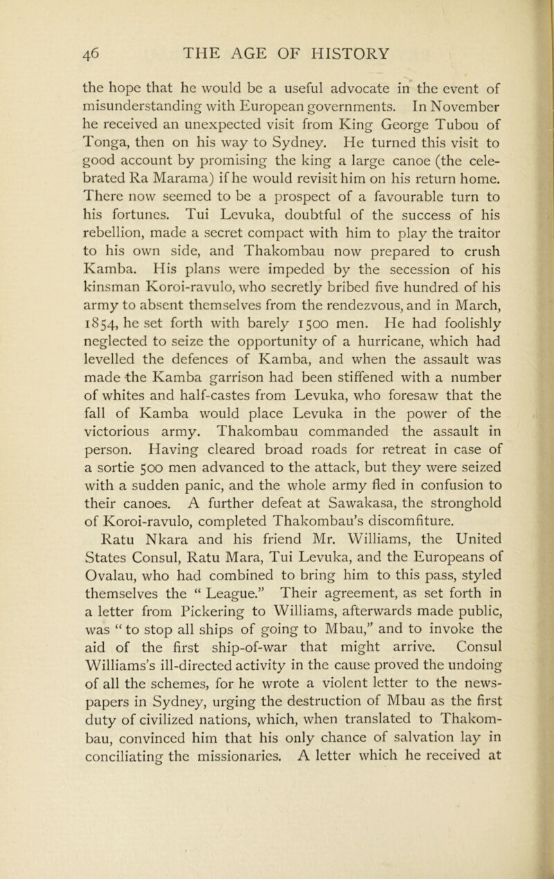 the hope that he would be a useful advocate in the event of misunderstanding with European governments. In November he received an unexpected visit from King George Tubou of Tonga, then on his way to Sydney. He turned this visit to good account by promising the king a large canoe (the cele- brated Ra Marama) if he would revisit him on his return home. There now seemed to be a prospect of a favourable turn to his fortunes. Tui Levuka, doubtful of the success of his rebellion, made a secret compact with him to play the traitor to his own side, and Thakombau now prepared to crush Kamba. His plans were impeded by the secession of his kinsman Koroi-ravulo, who secretly bribed five hundred of his army to absent themselves from the rendezvous, and in March, 1854, he set forth with barely 1500 men. He had foolishly neglected to seize the opportunity of a hurricane, which had levelled the defences of Kamba, and when the assault was made the Kamba garrison had been stiffened with a number of whites and half-castes from Levuka, who foresaw that the fall of Kamba would place Levuka in the power of the victorious army. Thakombau commanded the assault in person. Having cleared broad roads for retreat in case of a sortie 500 men advanced to the attack, but they were seized with a sudden panic, and the whole army fled in confusion to their canoes. A further defeat at Sawakasa, the stronghold of Koroi-ravulo, completed Thakombau’s discomfiture. Ratu Nkara and his friend Mr. Williams, the United States Consul, Ratu Mara, Tui Levuka, and the Europeans of Ovalau, who had combined to bring him to this pass, styled themselves the “ League.” Their agreement, as set forth in a letter from Pickering to Williams, afterwards made public, was “ to stop all ships of going to Mbau,” and to invoke the aid of the first ship-of-war that might arrive. Consul Williams’s ill-directed activity in the cause proved the undoing of all the schemes, for he wrote a violent letter to the news- papers in Sydney, urging the destruction of Mbau as the first duty of civilized nations, which, when translated to Thakom- bau, convinced him that his only chance of salvation lay in conciliating the missionaries. A letter which he received at