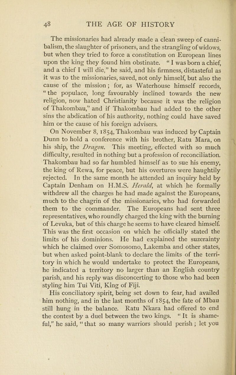 The missionaries had already made a clean sweep of canni- balism, the slaughter of prisoners, and the strangling of widows, but when they tried to force a constitution on European lines upon the king they found him obstinate. “ I was born a chief, and a chief I will die,” he said, and his firmness, distasteful as it was to the missionaries, saved, not only himself, but also the cause of the mission ; for, as Waterhouse himself records, “ the populace, long favourably inclined towards the new religion, now hated Christianity because it was the religion of Thakombau,” and if Thakombau had added to the other sins the abdication of his authority, nothing could have saved him or the cause of his foreign advisers. On November 8, 1854, Thakombau was induced by Captain Dunn to hold a conference with his brother, Ratu Mara, on his ship, the Dragon. This meeting, effected with so much difficulty, resulted in nothing but a profession of reconciliation. Thakombau had so far humbled himself as to sue his enemy, the king of Rewa, for peace, but his overtures were haughtily rejected. In the same month he attended an inquiry held by Captain Denham on H.M.S. Herald^ at which he formally withdrew all the charges he had made against the Europeans, much to the chagrin of the missionaries, who had forwarded them to the commander. The Europeans had sent three representatives, who roundly charged the king with the burning of Levuka, but of this charge he seems to have cleared himself. This was the first occasion on which he officially stated the limits of his dominions. He had explained the suzerainty which he claimed over Somosomo, Lakemba and other states, but when asked point-blank to declare the limits of the terri- tory in which he would undertake to protect the Europeans, he indicated a territory no larger than an English country parish, and his reply was disconcerting to those who had been styling him Tui Viti, King of Fiji. His conciliatory spirit, being set down to fear, had availed him nothing, and in the last months of 1854, the fate of Mbau still hung in the balance. Ratu Nkara had offered to end the contest by a duel between the two kings. “ It is shame- ful,” he said, “ that so many warriors should perish ; let you