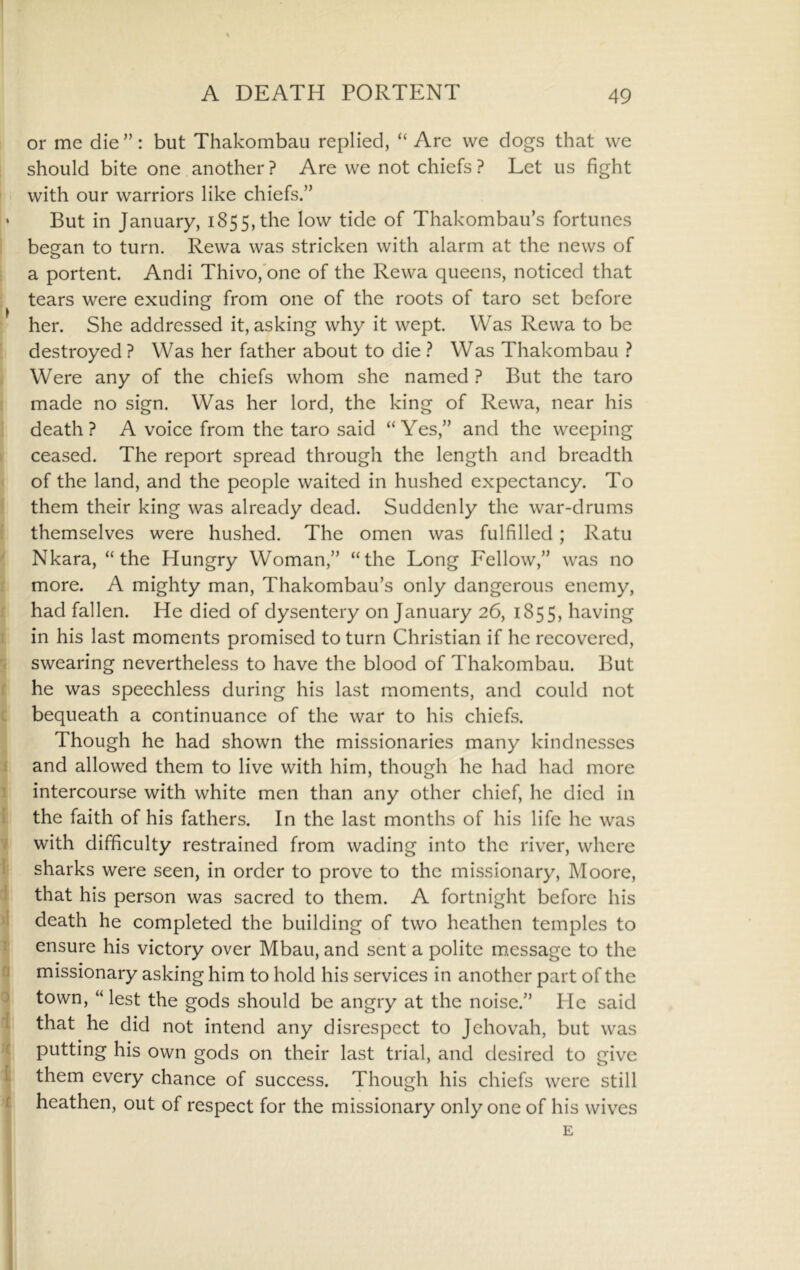 or me die ”: but Thakombau replied, “ Are we dogs that we should bite one another ? Are we not chiefs ? Let us fight n with our warriors like chiefs.” • But in January, 1855,the ^^w tide of Thakombau’s fortunes began to turn. Rewa was stricken with alarm at the news of a portent. Andi Thivo,'one of the Rewa queens, noticed that tears were exuding from one of the roots of taro set before her. She addressed it, asking why it wept. Was Rewa to be destroyed ? Was her father about to die ? Was Thakombau ? Were any of the chiefs whom she named ? But the taro made no sign. Was her lord, the king of Rewa, near his death? A voice from the taro said “Yes,” and the weeping ceased. The report spread through the length and breadth of the land, and the people waited in hushed expectancy. To them their king was already dead. Suddenly the war-drums themselves were hushed. The omen was fulfilled; Ratu Nkara, “the Hungry Woman,” “the Long Fellow,” was no more. A mighty man, Thakombau’s only dangerous enemy, had fallen. He died of dysentery on January 26, 1855, having in his last moments promised to turn Christian if he recovered, swearing nevertheless to have the blood of Thakombau. But he was speechless during his last moments, and could not i bequeath a continuance of the war to his chiefs. Though he had shown the missionaries many kindnesses j and allowed them to live with him, though he had had more ’ intercourse with white men than any other chief, he died in i the faith of his fathers. In the last months of his life he was / with difficulty restrained from wading into the river, where 1 sharks were seen, in order to prove to the missionary, Moore, ! that his person was sacred to them. A fortnight before his ' death he completed the building of two heathen temples to ! ensure his victory over Mbau, and sent a polite m.essage to the missionary asking him to hold his services in another part of the ^ town, “ lest the gods should be angry at the noise.” Pie said I that he did not intend any disrespect to Jehovah, but was f putting his own gods on their last trial, and desired to give I them every chance of success. Though his chiefs were still r heathen, out of respect for the missionary only one of his wives E