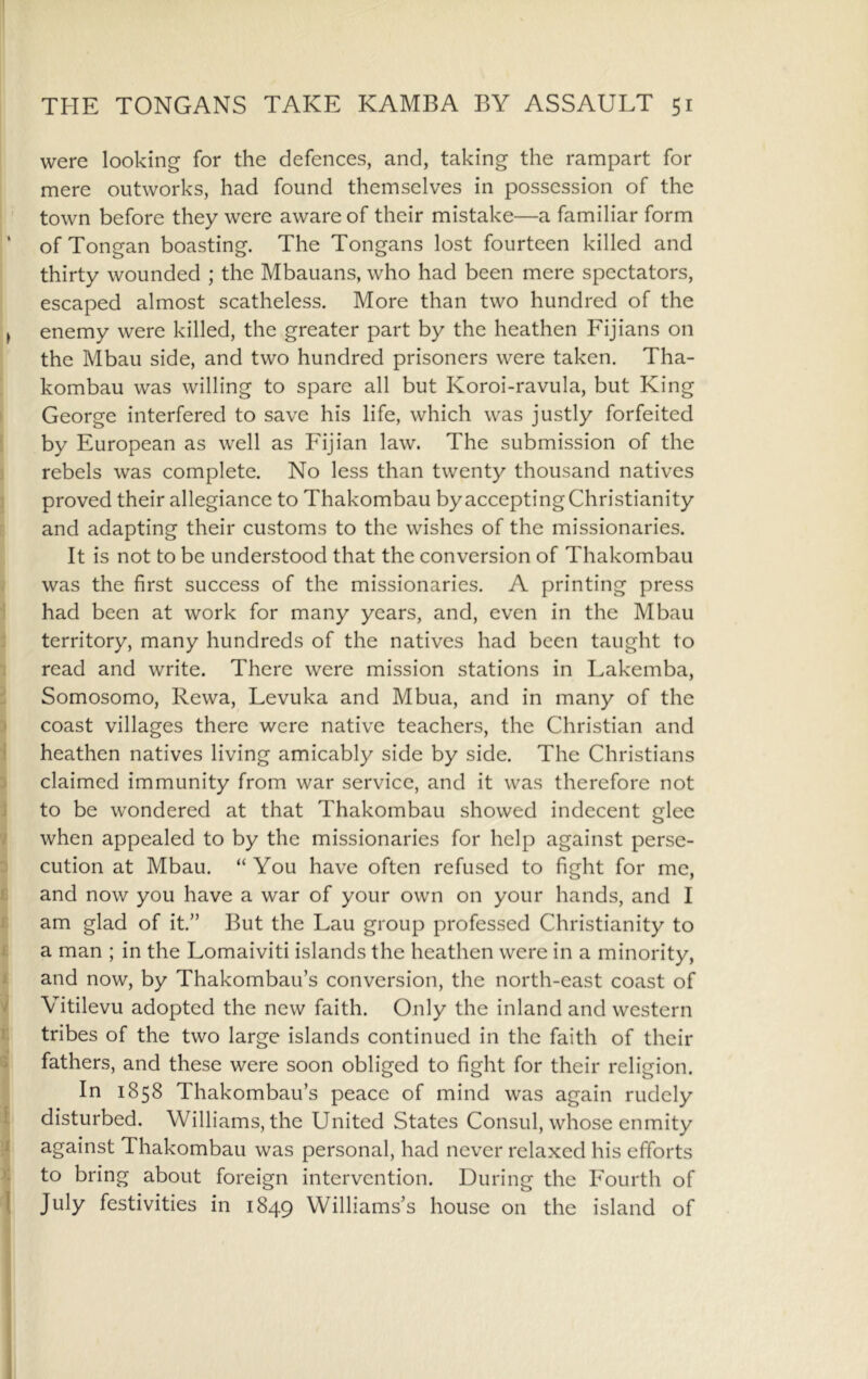 were looking for the defences, and, taking the rampart for mere outworks, had found themselves in possession of the town before they were aware of their mistake—a familiar form ‘ of Tongan boasting. The Tongans lost fourteen killed and thirty wounded ; the Mbauans, who had been mere spectators, escaped almost scatheless. More than two hundred of the j enemy were killed, the greater part by the heathen Fijians on the Mbau side, and two hundred prisoners were taken. Tha- kombau was willing to spare all but Koroi-ravula, but King ' George interfered to save his life, which was justly forfeited by European as well as Fijian law. The submission of the I rebels was complete. No less than twenty thousand natives proved their allegiance to Thakombau by accepting Christianity I: and adapting their customs to the wishes of the missionaries. It is not to be understood that the conversion of Thakombau was the first success of the missionaries. A printing press 1 had been at work for many years, and, even in the Mbau territory, many hundreds of the natives had been taught to 1 read and write. There were mission stations in Lakemba, Somosomo, Rewa, Levuka and Mbua, and in many of the I coast villages there were native teachers, the Christian and heathen natives living amicably side by side. The Christians ^ claimed immunity from war service, and it was therefore not 9 to be wondered at that Thakombau showed indecent nlee •< o / when appealed to by the missionaries for help against perse- ; cution at Mbau. “ You have often refused to fight for me, I and now you have a war of your own on your hands, and I I am glad of it.” But the Lau group professed Christianity to i a man ; in the Lomaiviti islands the heathen were in a minority, ^ and now, by Thakombau’s conversion, the north-cast coast of I Vitilevu adopted the new faith. Only the inland and western 1 tribes of the two large islands continued in the faith of their fathers, and these were soon obliged to fight for their religion. In 1858 Thakombau’s peace of mind was again rudely disturbed. Williams, the United States Consul, whose enmity against Thakombau was personal, had never relaxed his efforts to bring about foreign intervention. During the Fourth of July festivities in 1849 Williams’s house on the island of