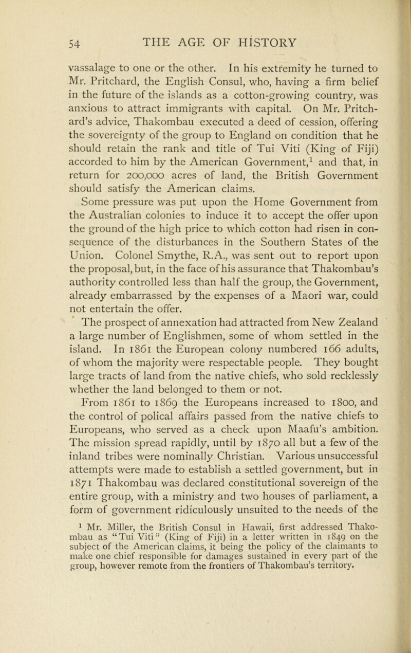 vassalage to one or the other. In his extremity he turned to Mr. Pritchard, the English Consul, who, having a firm belief in the future of the islands as a cotton-growing country, was anxious to attract immigrants with capital. On Mr. Pritch- ard’s advice, Thakombau executed a deed of cession, offering the sovereignty of the group to England on condition that he should retain the rank and title of Tui Viti (King of Fiji) accorded to him by the American Government,^ and that, in return for 200,000 acres of land, the British Government should satisfy the American claims. Some pressure was put upon the Home Government from the Australian colonies to induce it to accept the offer upon the ground of the high price to which cotton had risen in con- sequence of the disturbances in the Southern States of the Union. Colonel Smythe, R.A., was sent out to report upon the proposal, but, in the face of his assurance that Thakombau’s authority controlled less than half the group, the Government, already embarrassed by the expenses of a Maori war, could not entertain the offer. The prospect of annexation had attracted from New Zealand a large number of Englishmen, some of whom settled in the island. In 1861 the European colony numbered 166 adults, of whom the majority were respectable people. They bought large tracts of land from the native chiefs, who sold recklessly whether the land belonged to them or not. PTom 1861 to 1869 the Europeans increased to 1800, and the control of polical affairs passed from the native chiefs to Europeans, who served as a check upon Maafu’s ambition. The mission spread rapidly, until by 1870 all but a few of the inland tribes were nominally Christian. Various unsuccessful attempts were made to establish a settled government, but in 1871 Thakombau was declared constitutional sovereign of the entire group, with a ministry and two houses of parliament, a form of government ridiculously unsuited to the needs of the ^ Mr. Miller, the British Consul in Hawaii, first addressed Thako- mbau as “Tui Viti” (King of Fiji) in a letter written in 1849 on the subject of the American claims, it being the policy of the claimants to make one chief responsible for damages sustained in every part of the group, however remote from the frontiers of Thakombau’s territory.