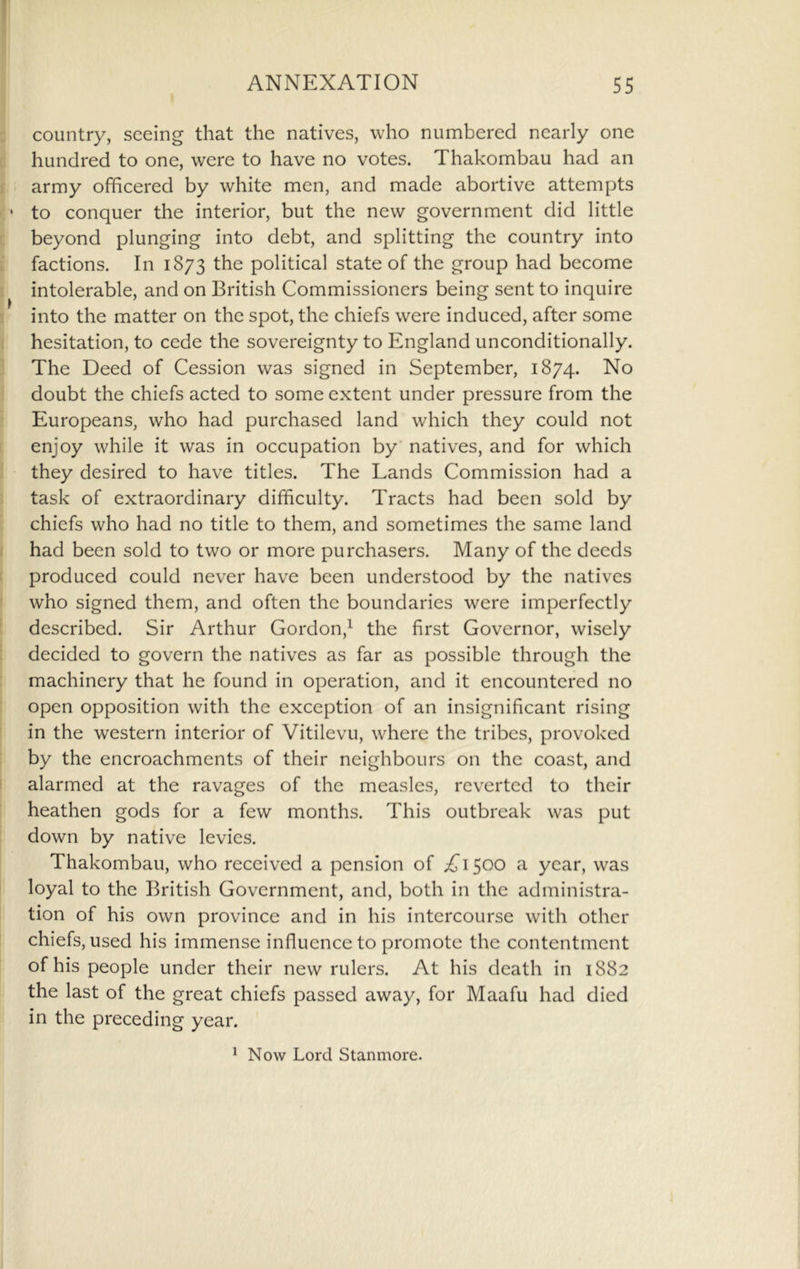 : country, seeing that the natives, who numbered nearly one r. hundred to one, were to have no votes. Thakombau had an i army officered by white men, and made abortive attempts to conquer the interior, but the new government did little c beyond plunging into debt, and splitting the country into i factions. In 1873 the political state of the group had become 1 intolerable, and on British Commissioners being sent to inquire ! into the matter on the spot, the chiefs were induced, after some I hesitation, to cede the sovereignty to England unconditionally. ] The Deed of Cession was signed in September, 1874. No I doubt the chiefs acted to some extent under pressure from the ! Europeans, who had purchased land which they could not 1 enjoy while it was in occupation by natives, and for which j they desired to have titles. The Lands Commission had a task of extraordinary difficulty. Tracts had been sold by chiefs who had no title to them, and sometimes the same land I had been sold to two or more purchasers. Many of the deeds t produced could never have been understood by the natives f who signed them, and often the boundaries were imperfectly t described. Sir Arthur Gordon,^ the first Governor, wisely E decided to govern the natives as far as possible through the : machinery that he found in operation, and it encountered no : open opposition with the exception of an insignificant rising ! in the western interior of Vitilevu, where the tribes, provoked by the encroachments of their neighbours on the coast, and I alarmed at the ravages of the measles, reverted to their heathen gods for a few months. This outbreak was put down by native levies. Thakombau, who received a pension of ;!^I500 a year, was loyal to the British Government, and, both in the administra- tion of his own province and in his intercourse with other chiefs, used his immense influence to promote the contentment of his people under their new rulers. At his death in 1882 the last of the great chiefs passed away, for Maafu had died in the preceding year. ^ Now Lord Stanmore.