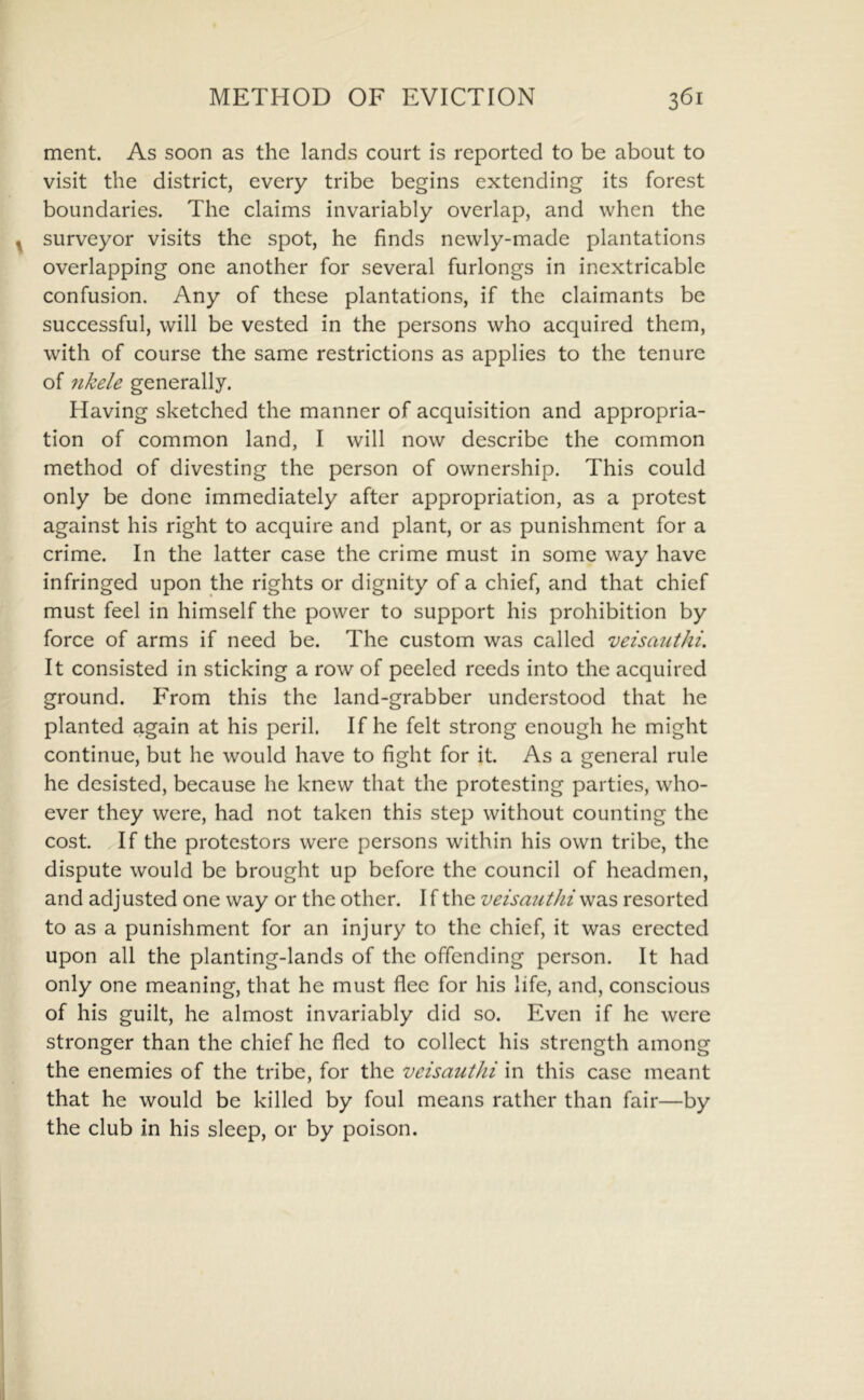 ment. As soon as the lands court is reported to be about to visit the district, every tribe begins extending its forest boundaries. The claims invariably overlap, and when the surveyor visits the spot, he finds newly-made plantations overlapping one another for several furlongs in inextricable confusion. Any of these plantations, if the claimants be successful, will be vested in the persons who acquired them, with of course the same restrictions as applies to the tenure of fikele generally. Having sketched the manner of acquisition and appropria- tion of common land, I will now describe the common method of divesting the person of ownership. This could only be done immediately after appropriation, as a protest against his right to acquire and plant, or as punishment for a crime. In the latter case the crime must in some way have infringed upon the rights or dignity of a chief, and that chief must feel in himself the power to support his prohibition by force of arms if need be. The custom was called veisauthi. It consisted in sticking a row of peeled reeds into the acquired ground. From this the land-grabber understood that he planted again at his peril. If he felt strong enough he might continue, but he would have to fight for it. As a general rule he desisted, because he knew that the protesting parties, who- ever they were, had not taken this step without counting the cost. If the protestors were persons within his own tribe, the dispute would be brought up before the council of headmen, and adjusted one way or the other. I f the veisauthi was resorted to as a punishment for an injury to the chief, it was erected upon all the planting-lands of the offending person. It had only one meaning, that he must flee for his life, and, conscious of his guilt, he almost invariably did so. Even if he were stronger than the chief he fled to collect his strength among the enemies of the tribe, for the veisauthi in this case meant that he would be killed by foul means rather than fair—by the club in his sleep, or by poison.