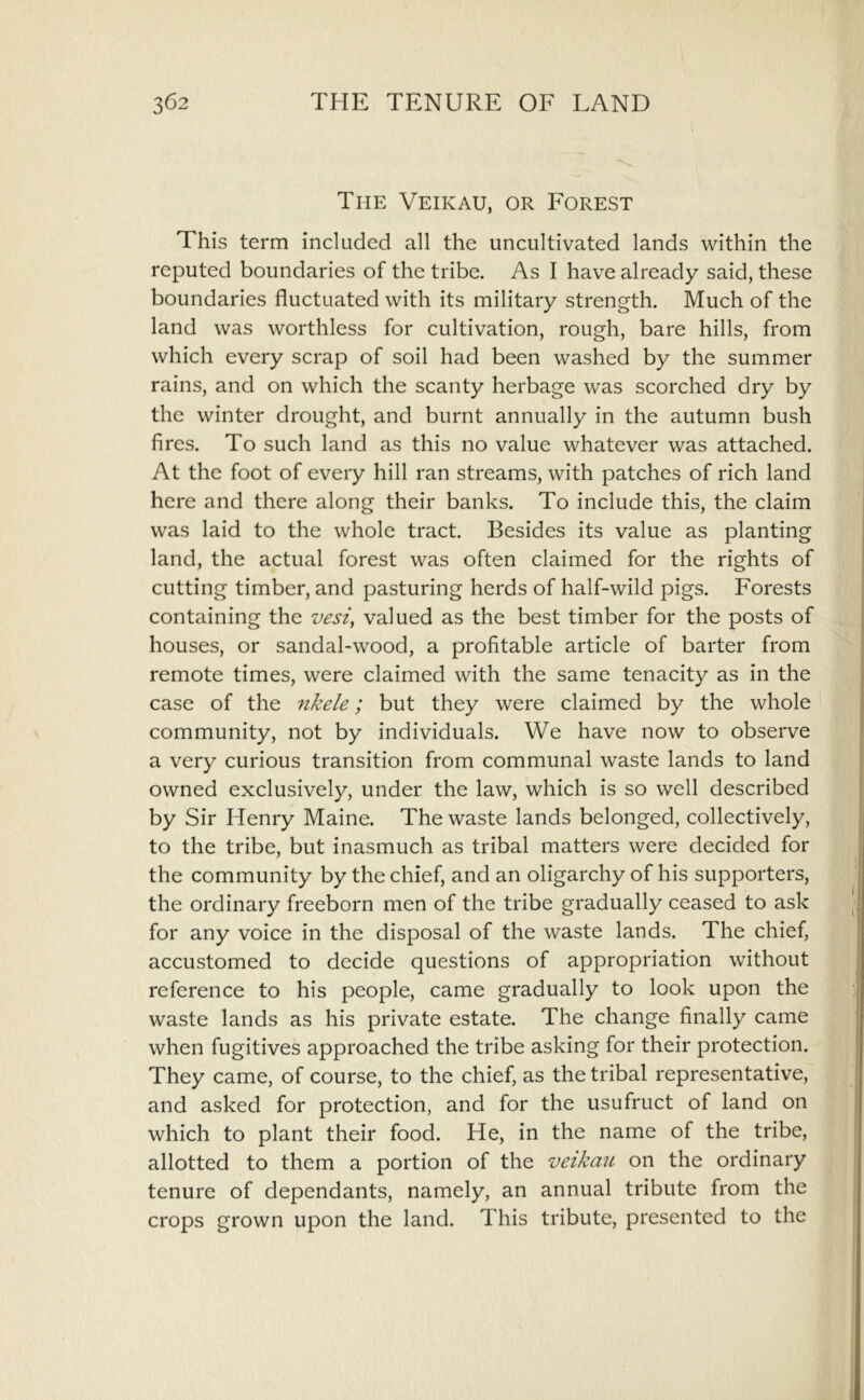 The Veikau, or Forest This term included all the uncultivated lands within the reputed boundaries of the tribe. As I have already said, these boundaries fluctuated with its military strength. Much of the land was worthless for cultivation, rough, bare hills, from which every scrap of soil had been washed by the summer rains, and on which the scanty herbage was scorched dry by the winter drought, and burnt annually in the autumn bush fires. To such land as this no value whatever was attached. At the foot of every hill ran streams, with patches of rich land here and there along their banks. To include this, the claim was laid to the whole tract. Besides its value as planting land, the actual forest was often claimed for the rights of cutting timber, and pasturing herds of half-wild pigs. Forests containing the vesi^ valued as the best timber for the posts of houses, or sandal-wood, a profitable article of barter from remote times, were claimed with the same tenacity as in the case of the nkele; but they were claimed by the whole community, not by individuals. We have now to observe a very curious transition from communal waste lands to land owned exclusively, under the law, which is so well described by Sir Henry Maine. The waste lands belonged, collectively, to the tribe, but inasmuch as tribal matters were decided for the community by the chief, and an oligarchy of his supporters, the ordinary freeborn men of the tribe gradually ceased to ask for any voice in the disposal of the waste lands. The chief, accustomed to decide questions of appropriation without reference to his people, came gradually to look upon the waste lands as his private estate. The change finally came when fugitives approached the tribe asking for their protection. They came, of course, to the chief, as the tribal representative, and asked for protection, and for the usufruct of land on which to plant their food. He, in the name of the tribe, allotted to them a portion of the vetkau on the ordinary tenure of dependants, namely, an annual tribute from the crops grown upon the land. This tribute, presented to the