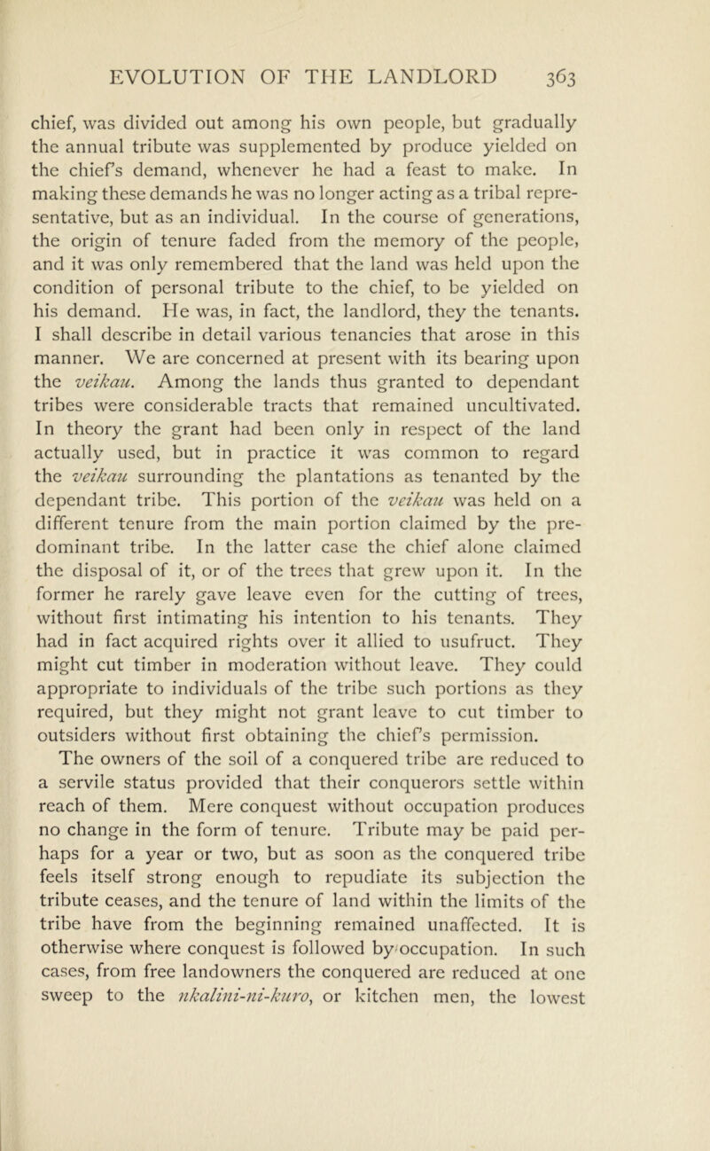 chief, was divided out among his own people, but gradually the annual tribute was supplemented by produce yielded on the chiefs demand, whenever he had a feast to make. In making these demands he was no longer acting as a tribal repre- sentative, but as an individual. In the course of generations, the origin of tenure faded from the memory of the people, and it was only remembered that the land was held upon the condition of personal tribute to the chief, to be yielded on his demand. He was, in fact, the landlord, they the tenants. I shall describe in detail various tenancies that arose in this manner. We are concerned at present with its bearing upon the veikau. Among the lands thus granted to dependant tribes were considerable tracts that remained uncultivated. In theory the grant had been only in respect of the land actually used, but in practice it was common to regard the veikau surrounding the plantations as tenanted by the dependant tribe. This portion of the veikmi was held on a different tenure from the main portion claimed by the pre- dominant tribe. In the latter case the chief alone claimed the disposal of it, or of the trees that grew upon it. In the former he rarely gave leave even for the cutting of trees, without first intimating his intention to his tenants. They had in fact acquired rights over it allied to usufruct. They might cut timber in moderation without leave. They could appropriate to individuals of the tribe such portions as they required, but they might not grant leave to cut timber to outsiders without first obtaining the chiefs permission. The owners of the soil of a conquered tribe are reduced to a servile status provided that their conquerors settle within reach of them. Mere conquest without occupation produces no change in the form of tenure. Tribute may be paid per- haps for a year or two, but as soon as the conquered tribe feels itself strong enough to repudiate its subjection the tribute ceases, and the tenure of land within the limits of the tribe have from the beginning remained unaffected. It is otherwise where conquest is followed by/occupation. In such cases, from free landowners the conquered are reduced at one sweep to the nkalini-ni-kuro, or kitchen men, the lowest