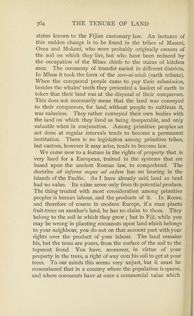 status known to the Fijian customary law. An instance of this sudden change is to be found in the tribes of Maumi, Ovea and Mokani, who were probably originally owners of the soil on which they live, but who have been reduced by the occupation of the Mbau chiefs to the status of kitchen men. The ceremony of transfer varied in different districts. In Mbau it took the form of the soro-ni-nkele (earth tribute). When the conquered people came to pay their submission, besides the whales’ teeth they presented a basket of earth in token that their land was at the disposal of their conquerors. This does not necessarily mean that the land was conveyed to their conquerors, for land, without people to cultivate it, was valueless. They rather conveyed their own bodies with the land on which they lived as being inseparable, and only valuable when in conjunction. Among primitive peoples an act done at regular intervals tends to become a permanent institution. There is no legislation among primitive tribes, but custom, however it may arise, tends to become law. We come now to a feature in the rights of property that is very hard for a European, trained in the systems that are based upon the ancient Roman law, to comprehend. The doctrine ab inferno tisque ad coelum has no bearing in the islands of the Pacific. As I have already said, land as land had no value. Its value arose only from its potential produce. The thing treated with most consideration among primitive peoples is human labour, and the products of it. In Rome, and therefore of course in modern Europe, if a man plants fruit-trees on another’s land, he has no claim to them. They belong to the soil in which they grow ; but in Fiji, while you may be wrong in planting cocoanuts upon land which belongs to your neighbour, you do not on that account part with your rights over the product of your labour. The land remains his, but the trees are yours, from the surface of the soil to the topmost frond. You have, moreover, in virtue of your property in the trees, a right of way over his soil to get at your trees. To our minds this seems very unjust, but it must be remembered that in a country where the population is sparse, and where cocoanuts have at once a commercial value which