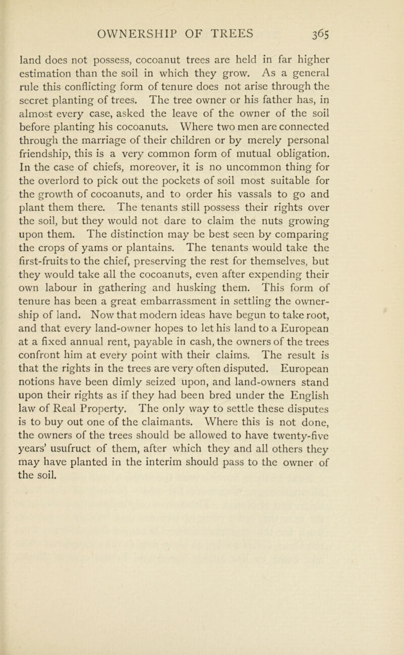 land does not possess, cocoanut trees are held in far higher estimation than the soil in which they grow. As a general rule this conflicting form of tenure does not arise through the secret planting of trees. The tree owner or his father has, in almost every case, asked the leave of the owner of the soil before planting his cocoanuts. Where two men are connected through the marriage of their children or by merely personal friendship, this is a very common form of mutual obligation. In the case of chiefs, moreover, it is no uncommon thing for the overlord to pick out the pockets of soil most suitable for the growth of cocoanuts, and to order his vassals to go and plant them there. The tenants still possess their rights over the soil, but they would not dare to claim the nuts growing upon them. The distinction may be best seen by comparing the crops of yams or plantains. The tenants would take the first-fruits to the chief, preserving the rest for themselves, but they would take all the cocoanuts, even after expending their own labour in gathering and husking them. This form of tenure has been a great embarrassment in settling the owner- ship of land. Now that modern ideas have begun to take root, and that every land-owner hopes to let his land to a European at a fixed annual rent, payable in cash, the owners of the trees confront him at every point with their claims. The result is that the rights in the trees are very often disputed. European notions have been dimly seized upon, and land-owners stand upon their rights as if they had been bred under the English law of Real Property. The only way to settle these disputes is to buy out one of the claimants. Where this is not done, the owners of the trees should be allowed to have twenty-five years’ usufruct of them, after which they and all others they may have planted in the interim should pass to the owner of the soil.
