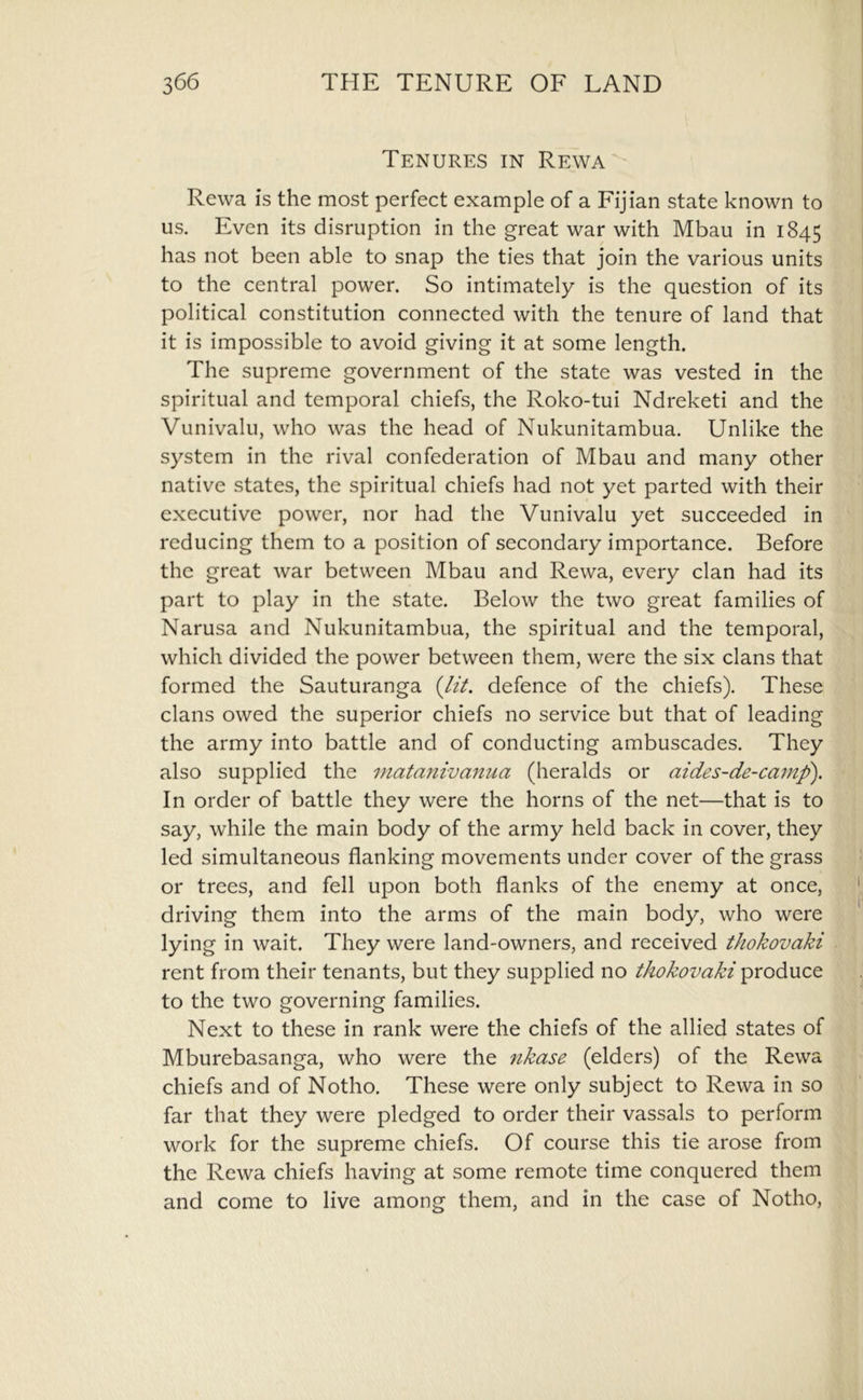 Tenures in Rewa Rewa is the most perfect example of a Fijian state known to us. Even its disruption in the great war with Mbau in 1845 has not been able to snap the ties that join the various units to the central power. So intimately is the question of its political constitution connected with the tenure of land that it is impossible to avoid giving it at some length. The supreme government of the state was vested in the spiritual and temporal chiefs, the Roko-tui Ndreketi and the Vunivalu, who was the head of Nukunitambua. Unlike the system in the rival confederation of Mbau and many other native states, the spiritual chiefs had not yet parted with their executive power, nor had the Vunivalu yet succeeded in reducing them to a position of secondary importance. Before the great war between Mbau and Rewa, every clan had its part to play in the state. Below the two great families of Narusa and Nukunitambua, the spiritual and the temporal, which divided the power between them, were the six clans that formed the Sauturanga {lit. defence of the chiefs). These clans owed the superior chiefs no service but that of leading the army into battle and of conducting ambuscades. They also supplied the matanivanua (heralds or aides-de-camf). In order of battle they were the horns of the net—that is to say, while the main body of the army held back in cover, they led simultaneous flanking movements under cover of the grass or trees, and fell upon both flanks of the enemy at once, driving them into the arms of the main body, who were lying in wait. They were land-owners, and received thokovaki rent from their tenants, but they supplied no thokovaki produce to the two governing families. Next to these in rank were the chiefs of the allied states of Mburebasanga, who were the rikase (elders) of the Rewa chiefs and of Notho. These were only subject to Rewa in so far that they were pledged to order their vassals to perform work for the supreme chiefs. Of course this tie arose from the Rewa chiefs having at some remote time conquered them and come to live among them, and in the case of Notho,