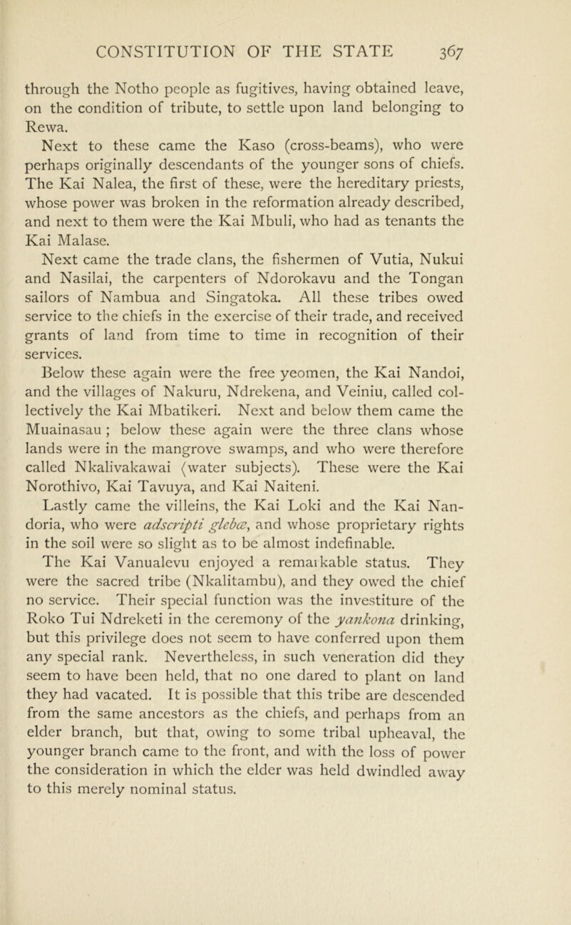 through the Notho people as fugitives, having obtained leave, on the condition of tribute, to settle upon land belonging to Rewa. Next to these came the Kaso (cross-beams), who were perhaps originally descendants of the younger sons of chiefs. The Kai Nalea, the first of these, were the hereditary priests, whose power was broken in the reformation already described, and next to them were the Kai Mbuli, who had as tenants the Kai Malase. Next came the trade clans, the fishermen of Vutia, Nukui and Nasilai, the carpenters of Ndorokavu and the Tongan sailors of Nambua and Singatoka. All these tribes owed service to the chiefs in the exercise of their trade, and received grants of land from time to time in recognition of their services. Below these again were the free yeomen, the Kai Nandoi, and the villages of Nakuru, Ndrekena, and Veiniu, called col- lectively the Kai Mbatikeri. Next and below them came the Muainasau ; below these again were the three clans whose lands were in the mangrove swamps, and who were therefore called Nkalivakawai (water subjects). These were the Kai Norothivo, Kai Tavuya, and Kai Naiteni. Lastly came the villeins, the Kai Loki and the Kai Nan- doria, who were adscripti glebce^ and whose proprietary rights in the soil were so slight as to be almost indefinable. The Kai Vanualevu enjoyed a remaikable status. They were the sacred tribe (Nkalitambu), and they owed the chief no service. Their special function was the investiture of the Roko Tui Ndreketi in the ceremony of the yanko7ia drinking, but this privilege does not seem to have conferred upon them any special rank. Nevertheless, in such veneration did they seem to have been held, that no one dared to plant on land they had vacated. It is possible that this tribe are descended from the same ancestors as the chiefs, and perhaps from an elder branch, but that, owing to some tribal upheaval, the younger branch came to the front, and with the loss of power the consideration in which the elder was held dwindled away to this merely nominal status.