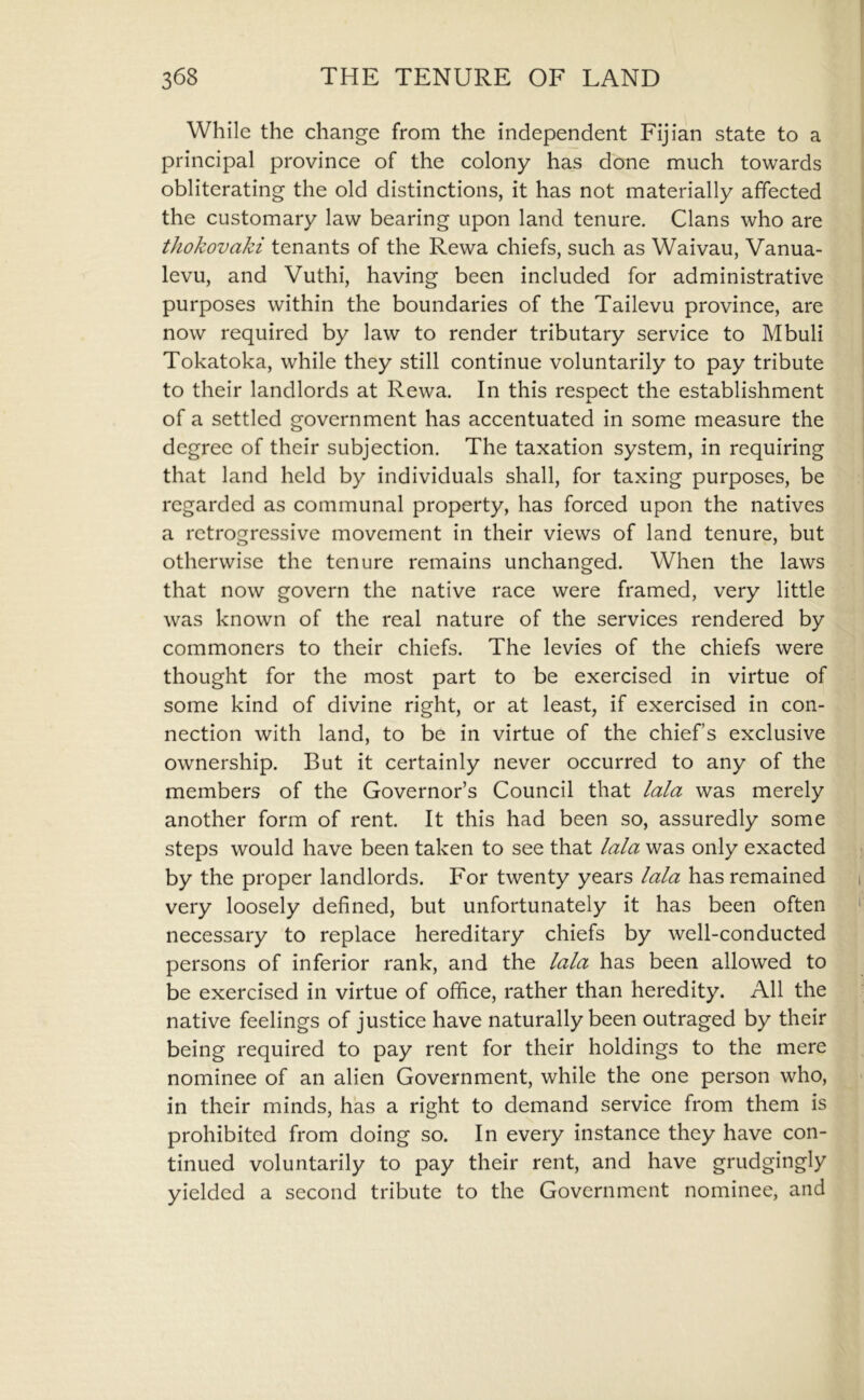 While the change from the independent Fijian state to a principal province of the colony has done much towards obliterating the old distinctions, it has not materially affected the customary law bearing upon land tenure. Clans who are thokovaki tenants of the Rewa chiefs, such as Waivau, Vanua- levu, and Vuthi, having been included for administrative purposes within the boundaries of the Tailevu province, are now required by law to render tributary service to Mbuli Tokatoka, while they still continue voluntarily to pay tribute to their landlords at Rewa. In this respect the establishment of a settled government has accentuated in some measure the degree of their subjection. The taxation system, in requiring that land held by individuals shall, for taxing purposes, be regarded as communal property, has forced upon the natives a retrogressive movement in their views of land tenure, but otherwise the tenure remains unchanged. When the laws that now govern the native race were framed, very little was known of the real nature of the services rendered by commoners to their chiefs. The levies of the chiefs were thought for the most part to be exercised in virtue of some kind of divine right, or at least, if exercised in con- nection with land, to be in virtue of the chief’s exclusive ownership. But it certainly never occurred to any of the members of the Governor’s Council that lala was merely another form of rent. It this had been so, assuredly some steps would have been taken to see that lala was only exacted by the proper landlords. For twenty years lala has remained i very loosely defined, but unfortunately it has been often ' necessary to replace hereditary chiefs by well-conducted persons of inferior rank, and the lala has been allowed to be exercised in virtue of office, rather than heredity. All the native feelings of justice have naturally been outraged by their being required to pay rent for their holdings to the mere nominee of an alien Government, while the one person who, in their minds, has a right to demand service from them is prohibited from doing so. In every instance they have con- tinued voluntarily to pay their rent, and have grudgingly yielded a second tribute to the Government nominee, and