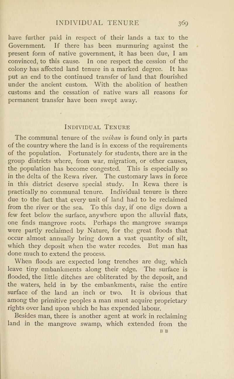 have further paid in respect of their lands a tax to the Government. If there has been murmuring against the present form of native government, it has been due, I am convinced, to this cause. In one respect the cession of the colony has affected land tenure in a marked degree. It has put an end to the continued transfer of land that flourished under the ancient custom. With the abolition of heathen customs and the cessation of native wars all reasons for permanent transfer have been swept away. Individual Tenure The communal tenure of the veikaii is found only, in parts of the country where the land is in excess of the requirements of the population. Fortunately for students, there are in the group districts where, from war, migration, or other causes, the population has become congested. This is especially so in the delta of the Rewa river. The customary laws in force in this district deserve special study. In Rewa there is practically no communal tenure. Individual tenure is there due to the fact that every unit of land had to be reclaimed from the river or the sea. To this day, if one digs down a few feet below the surface, anywhere upon the alluvial flats, one finds mangrove roots. Perhaps the mangrove swamps were partly reclaimed by Nature, for the great floods that occur almost annually bring down a vast quantity of silt, which they deposit when the water recedes. But man has done much to extend the process. When floods are expected long trenches are dug, which leave tiny embankments along their edge. The surface is flooded, the little ditches are obliterated by the deposit, and the waters, held in by the embankments, raise the entire surface of the land an inch or two. It is obvious that among the primitive peoples a man must acquire proprietary rights over land upon which he has expended labour. Besides man, there is another agent at work in reclaiming land in the mangrove swamp, which extended from the B B