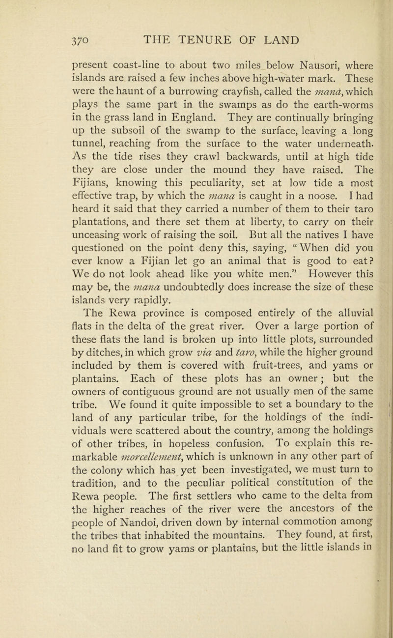 present coast-line to about two miles below Nausori, where islands are raised a few inches above high-water mark. These were the haunt of a burrowing crayfish, called the rnand, which plays the same part in the swamps as do the earth-worms in the grass land in England. They are continually bringing up the subsoil of the swamp to the surface, leaving a long tunnel, reaching from the surface to the water underneath. As the tide rises they crawl backwards, until at high tide they are close under the mound they have raised. The Fijians, knowing this peculiarity, set at low tide a most effective trap, by which the inmia is caught in a noose. I had heard it said that they carried a number of them to their taro plantations, and there set them at liberty, to carry on their unceasing work of raising the soil. But all the natives I have questioned on the point deny this, saying, “ When did you ever know a Fijian let go an animal that is good to eat? We do not look ahead like you white men.” However this may be, the mana undoubtedly does increase the size of these islands very rapidly. The Rewa province is composed entirely of the alluvial flats in the delta of the great river. Over a large portion of these flats the land is broken up into little plots, surrounded by ditches, in which grow via and taro^ while the higher ground included by them is covered with fruit-trees, and yams or plantains. Each of these plots has an owner; but the owners of contiguous ground are not usually men of the same tribe. We found it quite impossible to set a boundary to the i land of any particular tribe, for the holdings of the indi- ' viduals were scattered about the country, among the holdings of other tribes, in hopeless confusion. To explain this re- markable morcellement^ which is unknown in any other part of the colony which has yet been investigated, we must turn to tradition, and to the peculiar political constitution of the Rewa people. The first settlers who came to the delta from the higher reaches of the river were the ancestors of the people of Nandoi, driven down by internal commotion among the tribes that inhabited the mountains. They found, at first, no land fit to grow yams or plantains, but the little islands in