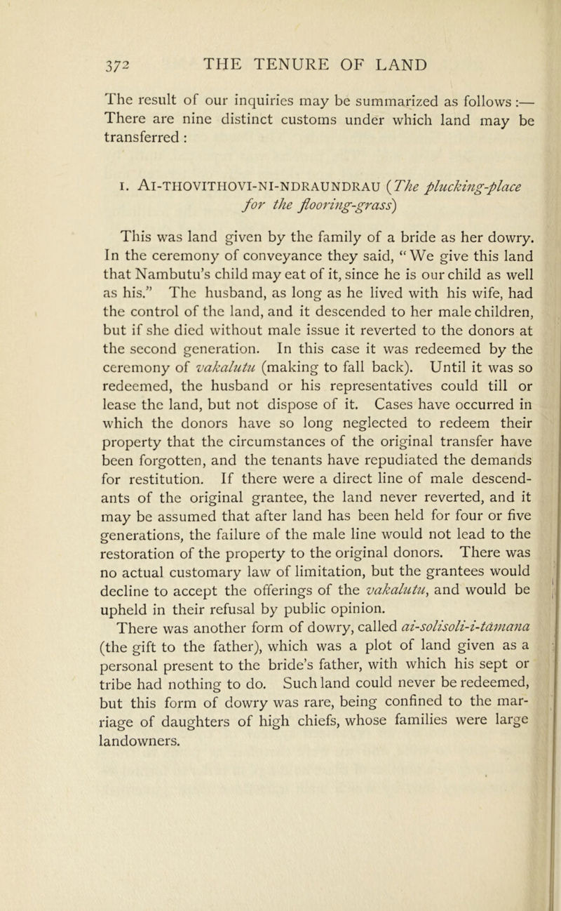 The result of our inquiries may be summarized as follows :— There are nine distinct customs under which land may be transferred : I. Ai-THOVITHOVI-NI-NDRAUNDRAU {The pluckmg-place for the flooring-grass) This was land given by the family of a bride as her dowry. In the ceremony of conveyance they said, “We give this land that Nambutu’s child may eat of it, since he is our child as well as his.” The husband, as long as he lived with his wife, had the control of the land, and it descended to her male children, but if she died without male issue it reverted to the donors at the second generation. In this case it was redeemed by the ceremony of vakalutu (making to fall back). Until it was so redeemed, the husband or his representatives could till or lease the land, but not dispose of it. Cases have occurred in which the donors have so long neglected to redeem their property that the circumstances of the original transfer have been forgotten, and the tenants have repudiated the demands for restitution. If there were a direct line of male descend- ants of the original grantee, the land never reverted, and it may be assumed that after land has been held for four or five generations, the failure of the male line would not lead to the restoration of the property to the original donors. There was no actual customary law of limitation, but the grantees would decline to accept the offerings of the vakalutu, and would be upheld in their refusal by public opinion. There was another form of dowry, called ai-solisoli-i-td7nana (the gift to the father), which was a plot of land given as a personal present to the bride’s father, with which his sept or tribe had nothing to do. Such land could never be redeemed, but this form of dowry was rare, being confined to the mar- riage of daughters of high chiefs, whose families were large landowners.