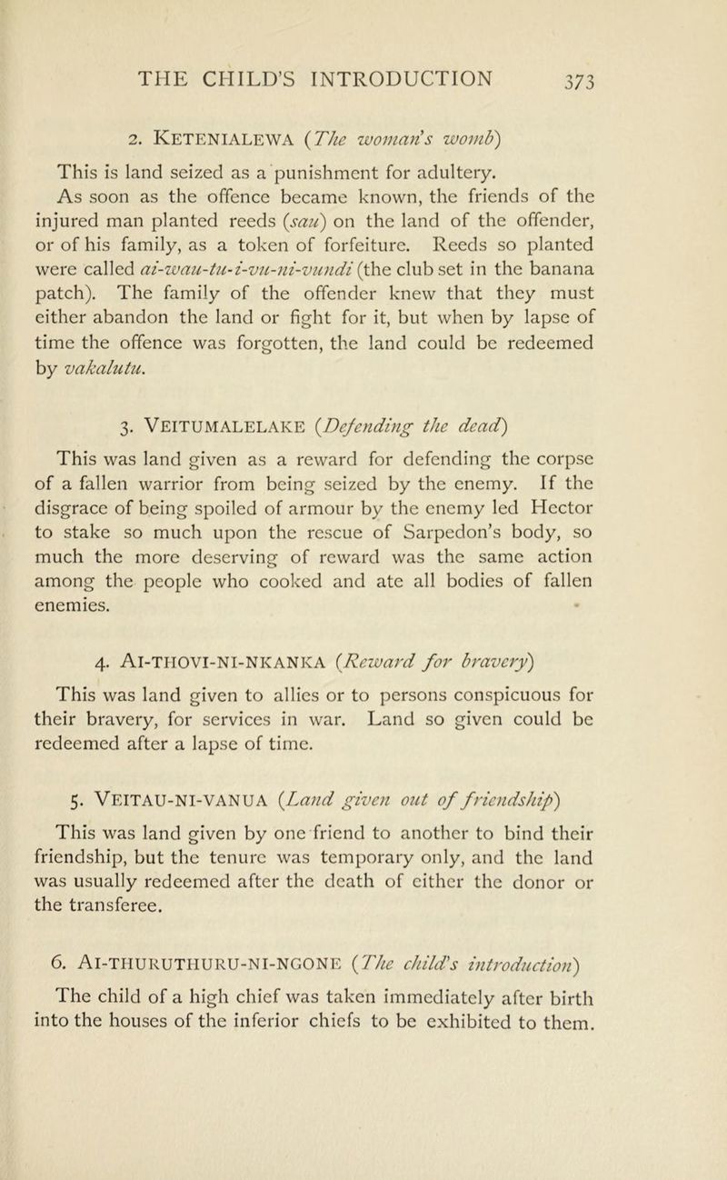 2. Ketenialewa {The womans wornU) This is land seized as a punishment for adultery. As soon as the offence became known, the friends of the injured man planted reeds {sau) on the land of the offender, or of his family, as a token of forfeiture. Reeds so planted were called ai-wazi-tu-i-vn-ni-vn?idi {the club SQt in the banana patch). The family of the offender knew that they must cither abandon the land or fight for it, but when by lapse of time the offence was forgotten, the land could be redeemed by vakalutu, 3. Veitumalelake {Defending the dead) This was land given as a reward for defending the corpse of a fallen warrior from being seized by the enemy. If the disgrace of being spoiled of armour by the enemy led Hector to stake so much upon the rescue of Sarpedon’s body, so much the more deserving of reward was the same action among the people who cooked and ate all bodies of fallen enemies. 4. Ai-TIIOVI-NI-NKANKA {Reward for bravery) This was land given to allies or to persons conspicuous for their bravery, for services in war. Land so given could be redeemed after a lapse of time. 5. Veitau-NI-VANUA {Land given out of friendship) This was land given by one friend to another to bind their friendship, but the tenure was temporary only, and the land was usually redeemed after the death of cither the donor or the transferee. 6. Ai-TIIURUTHURU-NI-NGONE {The child's introduction) The child of a high chief was taken immediately after birth into the houses of the inferior chiefs to be exhibited to them.