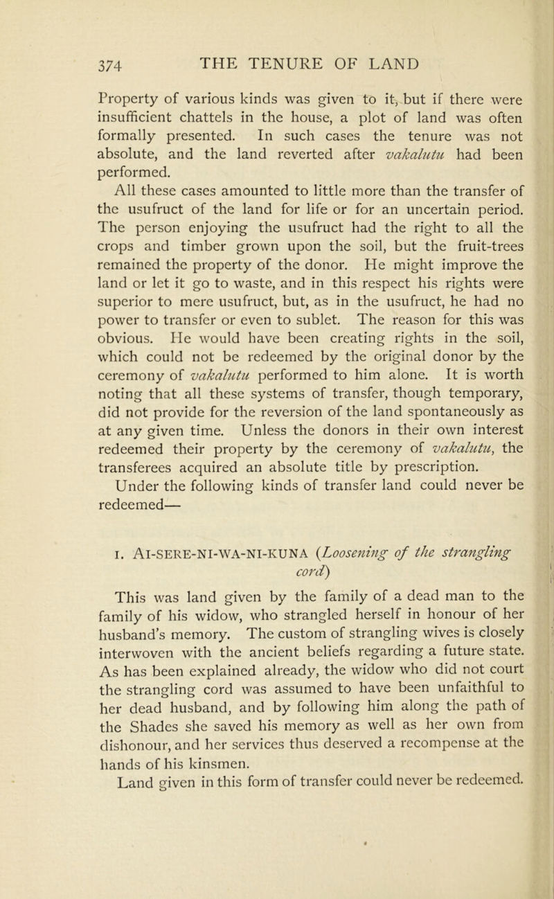 Property of various kinds was given to it, but if there were insufficient chattels in the house, a plot of land was often formally presented. In such cases the tenure was not absolute, and the land reverted after vakalutu had been performed. All these cases amounted to little more than the transfer of the usufruct of the land for life or for an uncertain period. The person enjoying the usufruct had the right to all the crops and timber grown upon the soil, but the fruit-trees remained the property of the donor. He might improve the land or let it go to waste, and in this respect his rights were superior to mere usufruct, but, as in the usufruct, he had no power to transfer or even to sublet. The reason for this was obvious. He would have been creating rights in the soil, which could not be redeemed by the original donor by the ceremony of vakalutu performed to him alone. It is worth noting that all these systems of transfer, though temporary, did not provide for the reversion of the land spontaneously as at any given time. Unless the donors in their own interest redeemed their property by the ceremony of vakalutu, the transferees acquired an absolute title by prescription. Under the following kinds of transfer land could never be redeemed— I. Ai-SERE-NI-WA-NI-KUNA {Loosening of the strangling coi^d) This was land given by the family of a dead man to the family of his widow, who strangled herself in honour of her husband s memory. The custom of strangling wives is closely interwoven with the ancient beliefs regarding a future state. As has been explained already, the widow who did not court the strangling cord was assumed to have been unfaithful to her dead husband, and by following him along the path of the Shades she saved his memory as well as her own from dishonour, and her services thus deserved a recompense at the hands of his kinsmen. Land given in this form of transfer could never be redeemed.