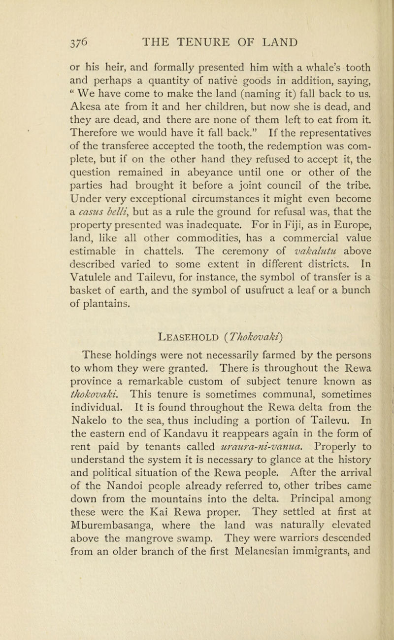 or his heir, and formally presented him with a whale s tooth and perhaps a quantity of native goods in addition, saying, “ We have come to make the land (naming it) fall back to us. Akesa ate from it and her children, but now she is dead, and they are dead, and there are none of them left to eat from it. Therefore we would have it fall back.” If the representatives of the transferee accepted the tooth, the redemption was com- plete, but if on the other hand they refused to accept it, the question remained in abeyance until one or other of the parties had brought it before a joint council of the tribe. Under very exceptional circumstances it might even become a casus belli, but as a rule the ground for refusal was, that the property presented was inadequate. For in Fiji, as in Europe, land, like all other commodities, has a commercial value estimable in chattels. The ceremony of vakalutu above described varied to some extent in different districts. In Vatulele and Tailevu, for instance, the symbol of transfer is a basket of earth, and the symbol of usufruct a leaf or a bunch of plantains. Leasehold {Thokovaki) These holdings were not necessarily farmed by the persons to whom they were granted. There is throughout the Rewa province a remarkable custom of subject tenure known as thokovaki. This tenure is sometimes communal, sometimes individual. It is found throughout the Rewa delta from the Nakelo to the sea, thus including a portion of Tailevu. In the eastern end of Kandavu it reappears again in the form of rent paid by tenants called uraui'a-7ii-vanua. Properly to understand the system it is necessary to glance at the history and political situation of the Rewa people. After the arrival of the Nandoi people already referred to, other tribes came down from the mountains into the delta. Principal among these were the Kai Rewa proper. They settled at first at Mburembasanga, where the land was naturally elevated above the mangrove swamp. They were warriors descended from an older branch of the first Melanesian immigrants, and
