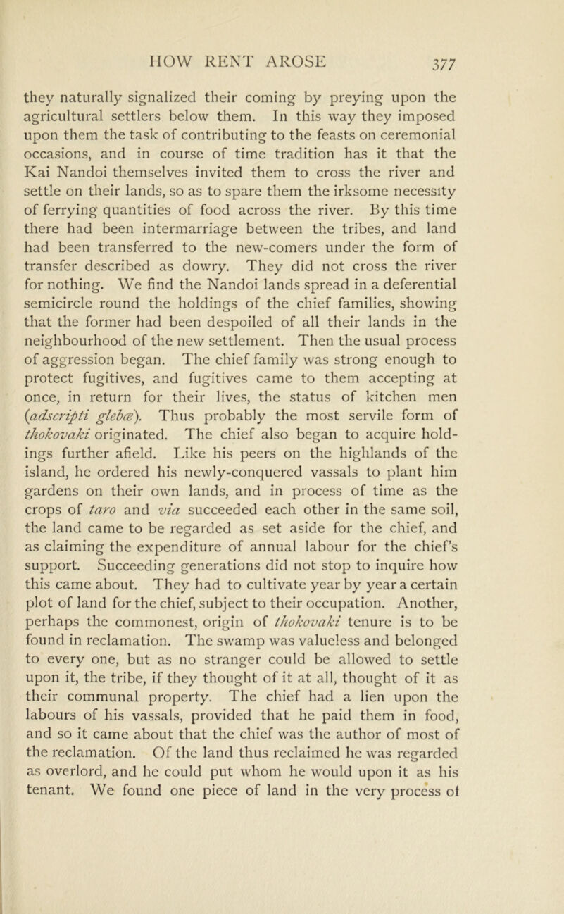 HOW RENT AROSE they naturally signalized their coming by preying upon the agricultural settlers below them. In this way they imposed upon them the task of contributing to the feasts on ceremonial occasions, and in course of time tradition has it that the Kai Nandoi themselves invited them to cross the river and settle on their lands, so as to spare them the irksome necessity of ferrying quantities of food across the river. By this time there had been intermarriage between the tribes, and land had been transferred to the new-comers under the form of transfer described as dowry. They did not cross the river for nothing. We find the Nandoi lands spread in a deferential semicircle round the holdings of the chief families, showing that the former had been despoiled of all their lands in the neighbourhood of the new settlement. Then the usual process of aggression began. The chief family was strong enough to protect fugitives, and fugitives came to them accepting at once, in return for their lives, the status of kitchen men {adscripti glebce). Thus probably the most servile form of thokovaki originated. The chief also began to acquire hold- ings further afield. Like his peers on the highlands of the island, he ordered his newly-conquered vassals to plant him gardens on their own lands, and in process of time as the crops of taro and via succeeded each other in the same soil, the land came to be regarded as set aside for the chief, and as claiming the expenditure of annual labour for the chief’s support. Succeeding generations did not stop to inquire how this came about. They had to cultivate year by year a certain plot of land for the chief, subject to their occupation. Another, perhaps the commonest, origin of tkokovaki tenure is to be found in reclamation. The swamp was valueless and belonged to every one, but as no stranger could be allowed to settle upon it, the tribe, if they thought of it at all, thought of it as their communal property. The chief had a lien upon the labours of his vassals, provided that he paid them in food, and so it came about that the chief was the author of most of the reclamation. Of the land thus reclaimed he was regarded as overlord, and he could put whom he would upon it as his tenant. We found one piece of land in the very process ol