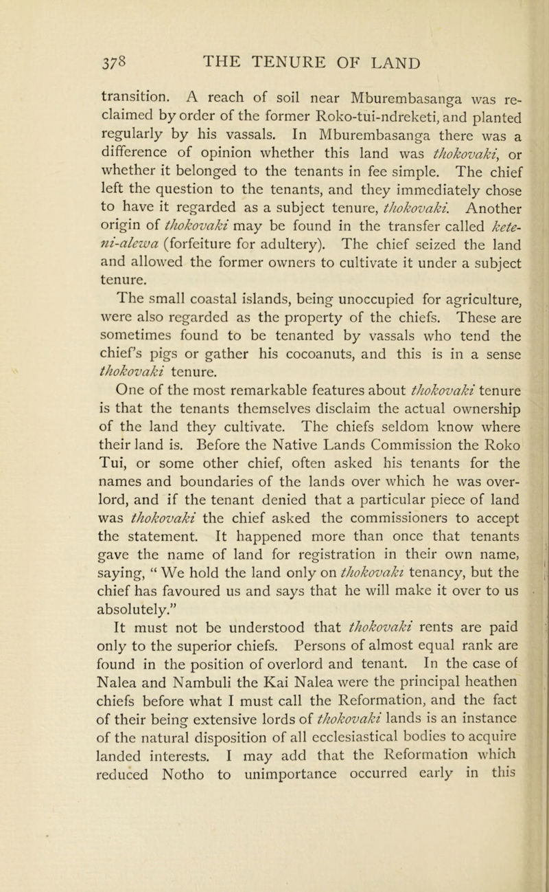 transition. A reach of soil near Mburembasanga was re- claimed by order of the former Roko-tui-ndreketi, and planted regularly by his vassals. In Mburembasanga there was a difference of opinion whether this land was tJiokovaki, or whether it belonged to the tenants in fee simple. The chief left the question to the tenants, and they immediately chose to have it regarded as a subject tenure, thokovaki. Another origin of thokovaki may be found in the transfer called kete- ni-alewa (forfeiture for adultery). The chief seized the land and allowed the former owners to cultivate it under a subject tenure. The small coastal islands, being unoccupied for agriculture, were also regarded as the property of the chiefs. These are sometimes found to be tenanted by vassals who tend the chiefs pigs or gather his cocoanuts, and this is in a sense thokovaki tenure. One of the most remarkable features about thokovaki tenure is that the tenants themselves disclaim the actual ownership of the land they cultivate. The chiefs seldom know where their land is. Before the Native Lands Commission the Roko Tui, or some other chief, often asked his tenants for the names and boundaries of the lands over which he was over- lord, and if the tenant denied that a particular piece of land was thokovaki the chief asked the commissioners to accept the statement. It happened more than once that tenants gave the name of land for registration in their own name, saying, “ We hold the land only on thokovaki tenancy, but the chief has favoured us and says that he will make it over to us absolutely.” It must not be understood that thokovaki rents are paid only to the superior chiefs. Persons of almost equal rank are found in the position of overlord and tenant. In the case of Nalea and Nambuli the Kai Nalea were the principal heathen chiefs before what I must call the Reformation, and the fact of their beinsf extensive lords of thokovaki lands is an instance of the natural disposition of all ecclesiastical bodies to acquire landed interests. I may add that the Reformation which reduced Notho to unimportance occurred early in this