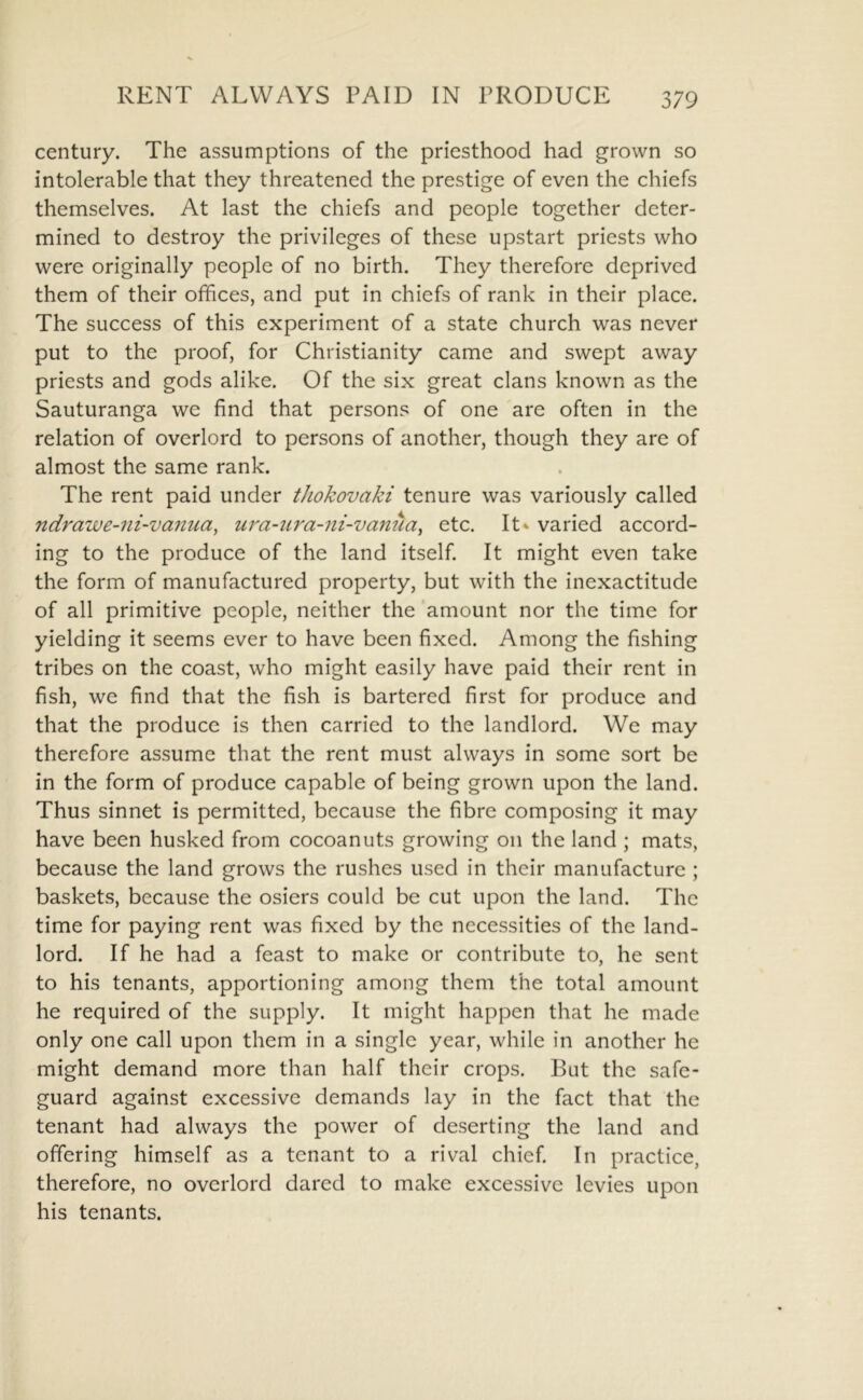 century. The assumptions of the priesthood had grown so intolerable that they threatened the prestige of even the chiefs themselves. At last the chiefs and people together deter- mined to destroy the privileges of these upstart priests who were originally people of no birth. They therefore deprived them of their offices, and put in chiefs of rank in their place. The success of this experiment of a state church was never put to the proof, for Christianity came and swept away priests and gods alike. Of the six great clans known as the Sauturanga we find that persons of one are often in the relation of overlord to persons of another, though they are of almost the same rank. The rent paid under tJiokovaki tenure was variously called ndrawe-ni-va7iua, ura-iira-ni-vanua^ etc. It* varied accord- ing to the produce of the land itself. It might even take the form of manufactured property, but with the inexactitude of all primitive people, neither the amount nor the time for yielding it seems ever to have been fixed. Among the fishing tribes on the coast, who might easily have paid their rent in fish, we find that the fish is bartered first for produce and that the produce is then carried to the landlord. We may therefore assume that the rent must always in some sort be in the form of produce capable of being grown upon the land. Thus sinnet is permitted, because the fibre composing it may have been husked from cocoanuts growing on the land ; mats, because the land grows the rushes used in their manufacture ; baskets, because the osiers could be cut upon the land. The time for paying rent was fixed by the necessities of the land- lord. If he had a feast to make or contribute to, he sent to his tenants, apportioning among them the total amount he required of the supply. It might happen that he made only one call upon them in a single year, while in another he might demand more than half their crops. But the safe- guard against excessive demands lay in the fact that the tenant had always the power of deserting the land and offering himself as a tenant to a rival chief. In practice, therefore, no overlord dared to make excessive levies upon his tenants.