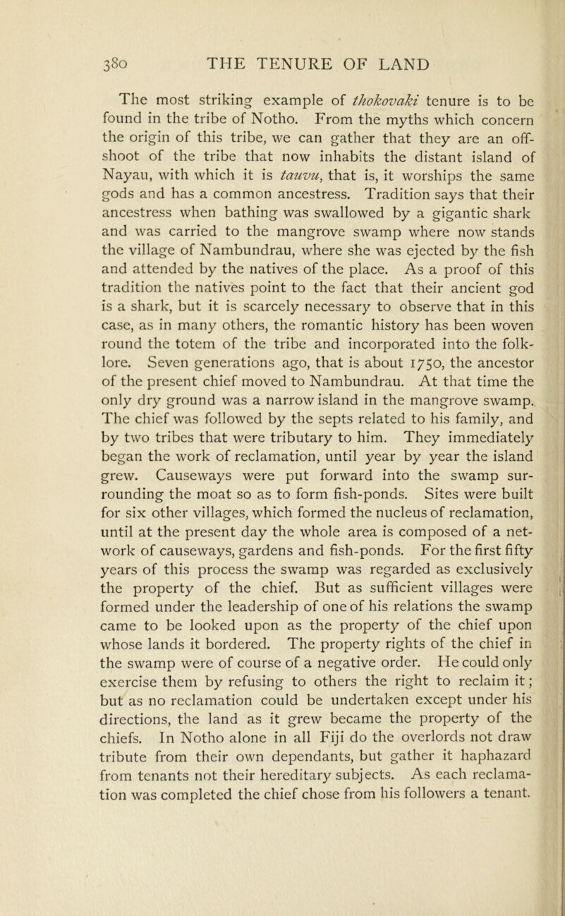 The most striking example of thokovaki tenure is to be found in the tribe of Notho. From the myths which concern the origin of this tribe, we can gather that they are an off- shoot of the tribe that now inhabits the distant island of Nayau, with which it is tauvu, that is, it worships the same gods and has a common ancestress. Tradition says that their ancestress when bathing was swallowed by a gigantic shark and was carried to the mangrove swamp where now stands the village of Nambundrau, where she was ejected by the fish and attended by the natives of the place. As a proof of this tradition the natives point to the fact that their ancient god is a shark, but it is scarcely necessary to observe that in this case, as in many others, the romantic history has been woven round the totem of the tribe and incorporated into the folk- lore. Seven generations ago, that is about 1750, the ancestor of the present chief moved to Nambundrau. At that time the only dry ground was a narrow island in the mangrove swamp.. The chief was followed by the septs related to his family, and by two tribes that were tributary to him. They immediately began the work of reclamation, until year by year the island grew. Causeways were put forward into the swamp sur- rounding the moat so as to form fish-ponds. Sites were built for six other villages, which formed the nucleus of reclamation, until at the present day the whole area is composed of a net- work of causeways, gardens and fish-ponds. For the first fifty years of this process the swamp was regarded as exclusively the property of the chief. But as sufficient villages were formed under the leadership of one of his relations the swamp came to be looked upon as the property of the chief upon whose lands it bordered. The property rights of the chief in the swamp were of course of a negative order. He could only exercise them by refusing to others the right to reclaim it; but as no reclamation could be undertaken except under his directions, the land as it grew became the property of the chiefs. In Notho alone in all Fiji do the overlords not draw tribute from their own dependants, but gather it haphazard from tenants not their hereditary subjects. As each reclama- tion was completed the chief chose from his followers a tenant.