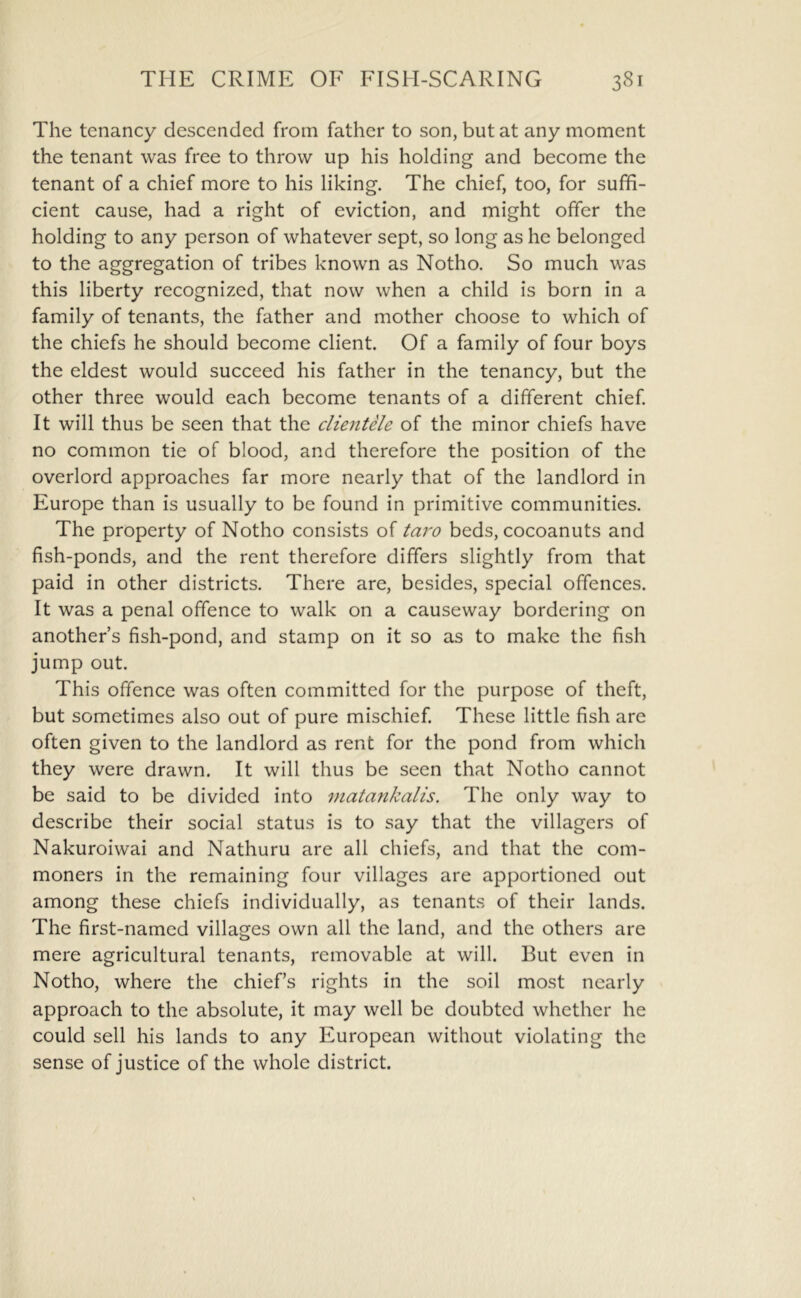 The tenancy descended from father to son, but at any moment the tenant was free to throw up his holding and become the tenant of a chief more to his liking. The chief, too, for suffi- cient cause, had a right of eviction, and might offer the holding to any person of whatever sept, so long as he belonged to the aggregation of tribes known as Notho. So much was this liberty recognized, that now when a child is born in a family of tenants, the father and mother choose to which of the chiefs he should become client. Of a family of four boys the eldest would succeed his father in the tenancy, but the other three would each become tenants of a different chief It will thus be seen that the clientele of the minor chiefs have no common tie of blood, and therefore the position of the overlord approaches far more nearly that of the landlord in Europe than is usually to be found in primitive communities. The property of Notho consists of taro beds, cocoanuts and fish-ponds, and the rent therefore differs slightly from that paid in other districts. There are, besides, special offences. It was a penal offence to walk on a causeway bordering on another’s fish-pond, and stamp on it so as to make the fish jump out. This offence was often committed for the purpose of theft, but sometimes also out of pure mischief These little fish arc often given to the landlord as rent for the pond from which they were drawn. It will thus be seen that Notho cannot be said to be divided into matankalis. The only way to describe their social status is to say that the villagers of Nakuroiwai and Nathuru are all chiefs, and that the com- moners in the remaining four villages are apportioned out among these chiefs individually, as tenants of their lands. The first-named villages own all the land, and the others are mere agricultural tenants, removable at will. But even in Notho, where the chief’s rights in the soil most nearly approach to the absolute, it may well be doubted whether he could sell his lands to any European without violating the sense of justice of the whole district.