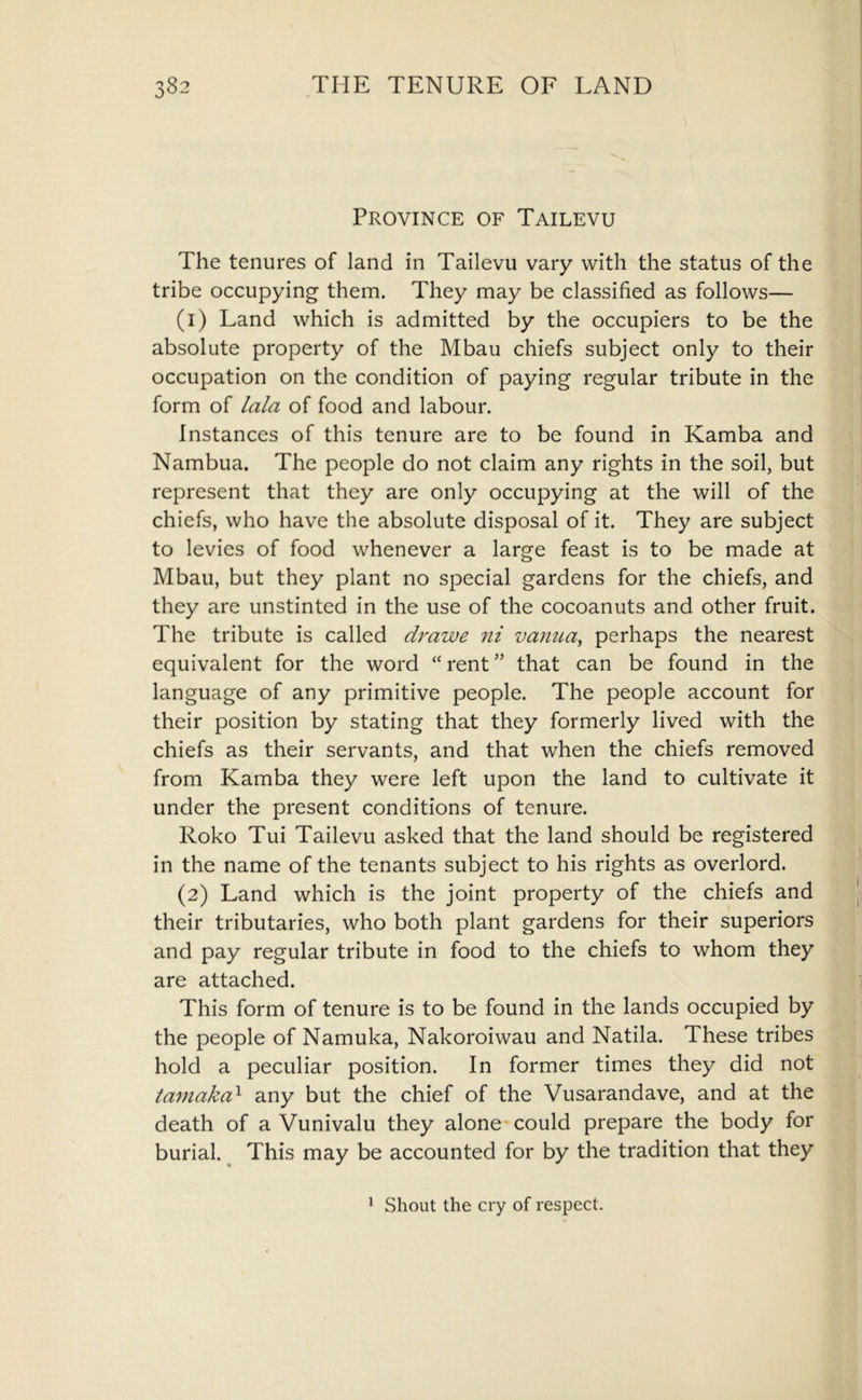 Province of Tailevu The tenures of land in Tailevu vary with the status of the tribe occupying them. They may be classified as follows— (1) Land which is admitted by the occupiers to be the absolute property of the Mbau chiefs subject only to their occupation on the condition of paying regular tribute in the form of lala of food and labour. Instances of this tenure are to be found in Kamba and Nambua. The people do not claim any rights in the soil, but represent that they are only occupying at the will of the chiefs, who have the absolute disposal of it. They are subject to levies of food whenever a large feast is to be made at Mbau, but they plant no special gardens for the chiefs, and they are unstinted in the use of the cocoanuts and other fruit. The tribute is called drawe ni vanua^ perhaps the nearest equivalent for the word “ rent ” that can be found in the language of any primitive people. The people account for their position by stating that they formerly lived with the chiefs as their servants, and that when the chiefs removed from Kamba they were left upon the land to cultivate it under the present conditions of tenure. Roko Tui Tailevu asked that the land should be registered in the name of the tenants subject to his rights as overlord. (2) Land which is the joint property of the chiefs and their tributaries, who both plant gardens for their superiors and pay regular tribute in food to the chiefs to whom they are attached. This form of tenure is to be found in the lands occupied by the people of Namuka, Nakoroiwau and Natila. These tribes hold a peculiar position. In former times they did not tamaka^ any but the chief of the Vusarandave, and at the death of a Vunivalu they alone-could prepare the body for burial. ^ This may be accounted for by the tradition that they ^ Shout the cry of respect.