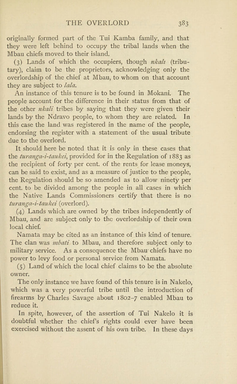 originally formed part of the Tui Kamba family, and that they were left behind to occupy the tribal lands when the Mbau chiefs moved to their island. (3) Lands of which the occupiers, though nkah (tribu- tary), claim to be the proprietors, acknowledging only the overlordship of the chief at Mbau, to whom on that account they are subject to lala. An instance of this tenure is to be found in Mokani. The people account for the difference in their status from that of the other nkali tribes by saying that they were given their lands by the Ndravo people, to whom they are related. In this case the land was registered in the name of the people, endorsing the register with a statement of the usual tribute due to the overlord. It should here be noted that it is only in these cases that the turanga-i-taukei^ provided for in the Regulation of 1883 as the recipient of forty per cent, of the rents for lease moneys, can be said to exist, and as a measure of justice to the people, the Regulation should be so amended as to allow ninety per cent, to be divided among the people in all cases in which the Native Lands Commissioners certify that there is no turanga-i-taukei (overlord). (4) Lands which are owned by the tribes independently of Mbau, and are subject only to the overlordship of their own local chief. Namata may be cited as an instance of this kind of tenure. The clan was mbati to Mbau, and therefore subject only to military service. As a consequence the Mbau*chiefs have no power to levy food or personal service from Namata. (5) Land of which the local chief claims to be the absolute owner. The only instance we have found of this tenure is in Nakelo, which was a very powerful tribe until the introduction of firearms by Charles Savage about 1802-7 enabled Mbau to reduce it. In spite, however, of the assertion of Tui Nakelo it is doubtful whether the chief’s rights could ever have been exercised without the assent of his own tribe. In these days