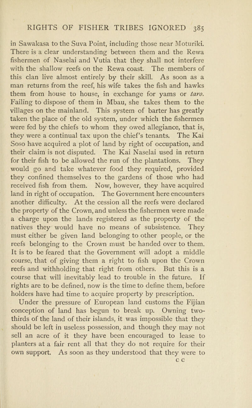 in Sawakasa to the Suva Point, including those near Moturiki. There is a clear understanding between them and the Rewa fishermen of Naselai and Vutia that they shall not interfere with the shallow reefs on the Rewa coast. The members of this clan live almost entirely by their skill. As soon as a man returns from the reef, his wife takes the fish and hawks them from house to house, in exchange for yams or taro. Failing to dispose of them in Mbau, she takes them to the villages on the mainland. This system of barter has greatly taken the place of the old system, under which the fishermen were fed by the chiefs to whom they owed allegiance, that is, they were a continual tax upon the chief’s tenants. The Kai Soso have acquired a plot of land by right of occupation, and their claim is not disputed. The Kai Naselai used in return for their fish to be allowed the run of the plantations. They would go and take whatever food they required, provided they confined themselves to the gardens of those who had received fish from them. Now, however, they have acquired land in right of occupation. The Government here encounters another difficulty. At the cession all the reefs were declared the property of the Crown, and unless the fishermen were made a charge upon the lands registered as the property of the natives they would have no means of subsistence. They must either be given land belonging to other people, or the reefs belonging to the Crown must be handed over to them. It is to be feared that the Government will adopt a middle course, that of giving them a right to fish upon the Crown reefs and withholding that right from others. But this is a course that will inevitably lead to trouble in the future. If rights are to be defined, now is the time to define them, before holders have had time to acquire property by prescription. Under the pressure of European land customs the Idjian conception of land has begun to break up. Owning two- thirds of the land of their islands, it was impossible that they should be left in useless possession, and though they may not sell an acre of it they have been encouraged to lease to planters at a fair rent all that they do not require for their own support. As soon as they understood that they were to c c