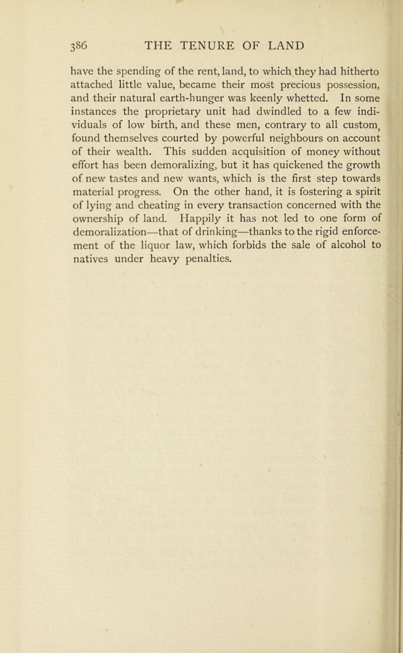 have the spending of the rent, land, to which they had hitherto attached little value, became their most precious possession, and their natural earth-hunger was keenly whetted. In some instances the proprietary unit had dwindled to a few indi- viduals of low birth, and these men, contrary to all custom^ found themselves courted by powerful neighbours on account of their wealth. This sudden acquisition of money without effort has been demoralizing, but it has quickened the growth of new tastes and new wants, which is the first step towards material progress. On the other hand, it is fostering a spirit of lying and cheating in every transaction concerned with the ownership of land. Happily it has not led to one form of demoralization—that of drinking—thanks to the rigid enforce- ment of the liquor law, which forbids the sale of alcohol to natives under heavy penalties.