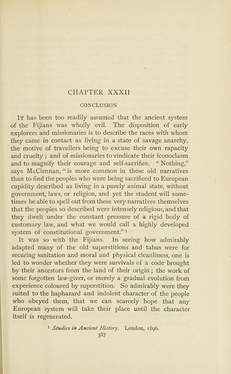CHAPTER XXXII CONCLUSION It has been too readily assumed that the ancient system of the Fijians was wholly evil. The disposition of early explorers and missionaries is to describe the races with whom they came in contact as living in a state of savage anarchy, the motive of travellers being to excuse their own rapacity and cruelty ; and of missionaries to vindicate their iconoclasm and to magnify their courage and self-sacrifice. “ Nothing,” says McClennan, “ is more common in these old narratives than to find the peoples who were being sacrificed to Pmropean cupidity described as living in a purely animal state, without government, laws, or religion, and yet the student will some- times be able to spell out from these very narratives themselves that the peoples so described were intensely religious, and that they dwelt under the constant pressure of a rigid body of customary law, and what we would call a highly developed system of constitutional government.” ^ It was so with the Pdjians. In seeing how admirably adapted many of the old superstitions and tabus were for securing sanitation and moral and physical cleanliness, one is led to wonder whether they were survivals of a code brought by their ancestors from the land of their origin ; the work of some forgotten law-giver, or merely a gradual evolution from experience coloured by superstition. So admirably were they suited to the haphazard and indolent character of the people who obeyed them, that we can scarcely hope that any European system will take their place until the character itself is regenerated. ^ Studies in Ancient History. London, 1896.