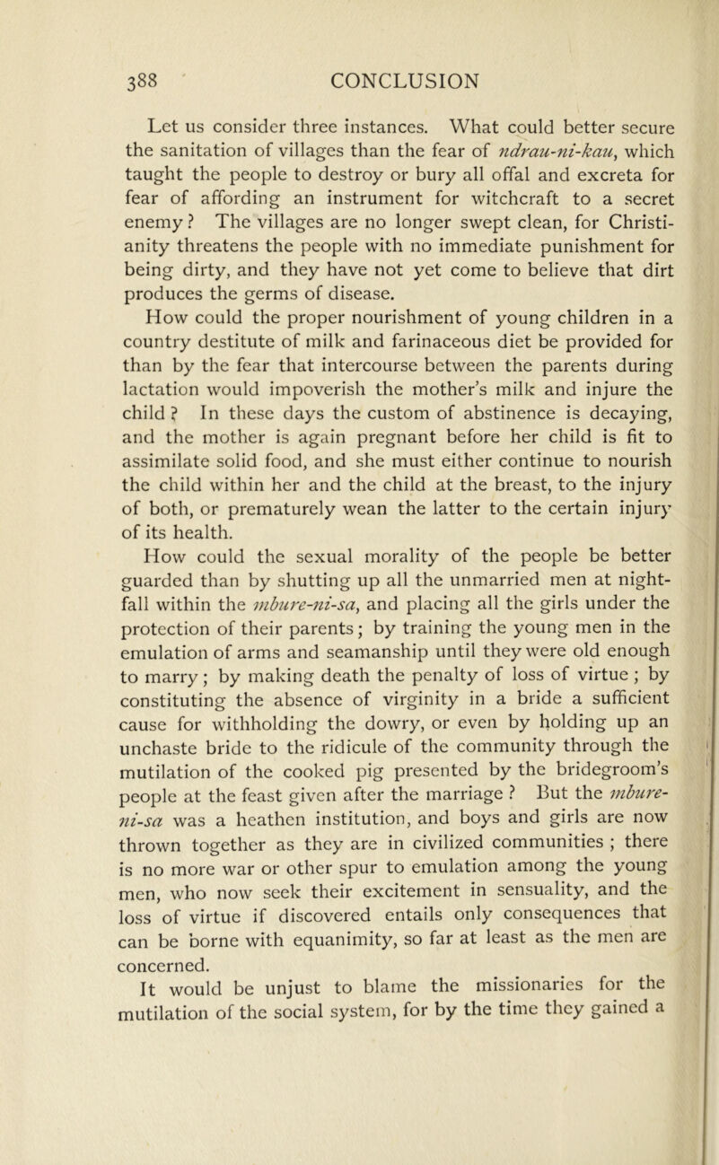 Let us consider three instances. What could better secure the sanitation of villages than the fear of ndrau-ni-kau^ which taught the people to destroy or bury all offal and excreta for fear of affording an instrument for witchcraft to a secret enemy ? The villages are no longer swept clean, for Christi- anity threatens the people with no immediate punishment for being dirty, and they have not yet come to believe that dirt produces the germs of disease. How could the proper nourishment of young children in a country destitute of milk and farinaceous diet be provided for than by the fear that intercourse between the parents during lactation would impoverish the mother’s milk and injure the child ? In these days the custom of abstinence is decaying, and the mother is again pregnant before her child is fit to assimilate solid food, and she must either continue to nourish the child within her and the child at the breast, to the injury of both, or prematurely wean the latter to the certain injury of its health. How could the sexual morality of the people be better guarded than by shutting up all the unmarried men at night- fall within the inbu7'e-ni-say and placing all the girls under the protection of their parents; by training the young men in the emulation of arms and seamanship until they were old enough to marry; by making death the penalty of loss of virtue ; by constituting the absence of virginity in a bride a sufficient cause for withholding the dowry, or even by holding up an unchaste bride to the ridicule of the community through the mutilation of the cooked pig presented by the bridegroom’s people at the feast given after the marriage } But the inbure- 7ii-sa was a heathen institution, and boys and girls are now thrown together as they are in civilized communities ; there is no more war or other spur to emulation among the young men, who now seek their excitement in sensuality, and the loss of virtue if discovered entails only consequences that can be borne with equanimity, so far at least as the men are concerned. It would be unjust to blame the missionaries for the mutilation of the social system, for by the time they gained a
