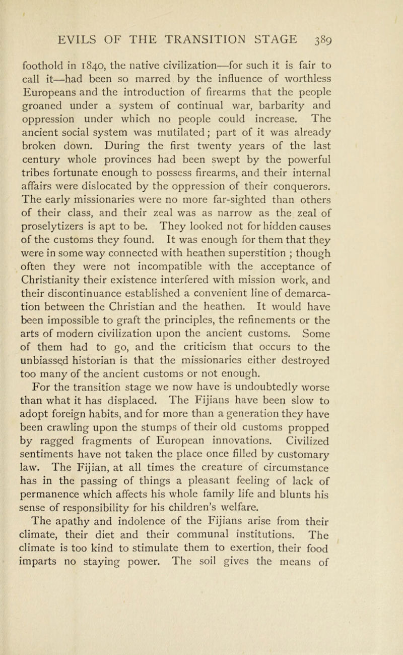 foothold in 1840, the native civilization—for such it is fair to call it—had been so marred by the influence of worthless Europeans and the introduction of firearms that the people groaned under a system of continual war, barbarity and oppression under which no people could increase. The ancient social system was mutilated; part of it was already broken down. During the first twenty years of the last century whole provinces had been swept by the powerful tribes fortunate enough to possess firearms, and their internal affairs were dislocated by the oppression of their conquerors. The early missionaries were no more far-sighted than others of their class, and their zeal was as narrow as the zeal of proselytizers is apt to be. They looked not for hidden causes of the customs they found. It was enough for them that they were in some way connected with heathen superstition ; though often they were not incompatible with the acceptance of Christianity their existence interfered with mission work, and their discontinuance established a convenient line of demarca- tion between the Christian and the heathen. It would have been impossible to graft the principles, the refinements or the arts of modern civilization upon the ancient customs. Some of them had to go, and the criticism that occurs to the unbiassed historian is that the missionaries either destroyed too many of the ancient customs or not enough. For the transition stage we now have is undoubtedly worse than what it has displaced. The Fijians have been slow to adopt foreign habits, and for more than a generation they have been crawling upon the stumps of their old customs propped by ragged fragments of European innovations. Civilized sentiments have not taken the place once filled by customary law. The Fijian, at all times the creature of circumstance has in the passing of things a pleasant feeling of lack of permanence which affects his whole family life and blunts his sense of responsibility for his children’s welfare. The apathy and indolence of the Fijians arise from their climate, their diet and their communal institutions. The climate is too kind to stimulate them to exertion, their food imparts no staying power. The soil gives the means of
